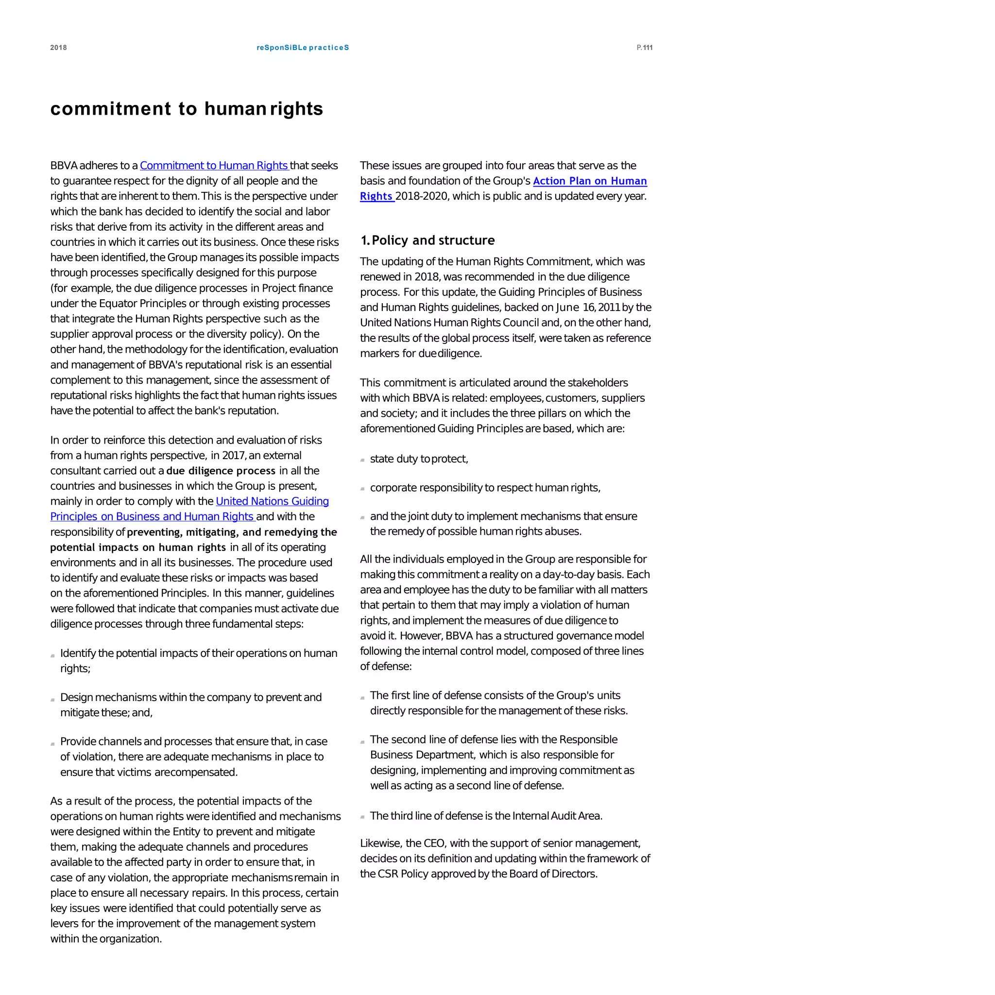 reSponSiBLe practiceS2018 P.111
commitment to human rights
BBVAadheres to aCommitment to Human Rights that seeks
to guaranteerespect for the dignity of all people and the
rights that areinherent to them.This is the perspective under
which the bank has decided to identify the social and labor
risks that derive from its activity in the different areas and
countries in which it carries out its business. Once theserisks
havebeen identified,theGroup managesits possible impacts
through processes specifically designed for this purpose
(for example, the due diligence processes in Project finance
under the Equator Principles or through existing processes
that integrate the Human Rights perspective such as the
supplier approval process or the diversity policy). On the
other hand,the methodology for the identification,evaluation
and management of BBVA's reputational risk is an essential
complement to this management, since the assessment of
reputational risks highlights thefact that humanrights issues
havethepotential to affect the bank's reputation.
In order to reinforce this detection and evaluationof risks
from a human rights perspective, in 2017,an external
consultant carried out a due diligence process in all the
countries and businesses in which the Group is present,
mainly in order to comply with the United Nations Guiding
Principles on Business and Human Rights and with the
responsibilityof preventing, mitigating, and remedying the
potential impacts on human rights in all of its operating
environments and in all its businesses. The procedure used
to identifyand evaluatethese risks or impacts was based
on the aforementioned Principles. In this manner, guidelines
werefollowed that indicate that companiesmust activate due
diligenceprocesses through three fundamental steps:
Identifythepotential impacts of theiroperationson human
rights;
Designmechanisms within thecompany to prevent and
mitigatethese;and,
Providechannelsand processes that ensure that,in case
of violation, there are adequate mechanisms in place to
ensure that victims arecompensated.
As a result of the process, the potential impacts of the
operations on human rights wereidentified and mechanisms
were designed within the Entity to prevent and mitigate
them, making the adequate channels and procedures
available to the affected party in order to ensure that, in
case of any violation, the appropriate mechanismsremain in
place to ensure all necessary repairs. In this process, certain
key issues were identified that could potentially serve as
levers for the improvement of the management system
within theorganization.
These issues are grouped into four areas that serve as the
basis and foundation of the Group's Action Plan on Human
Rights 2018-2020, which is public and is updated everyyear.
1.Policy and structure
The updating of the Human Rights Commitment, which was
renewed in 2018,was recommended in the due diligence
process. For this update, the Guiding Principles of Business
and Human Rights guidelines, backed on June 16,2011by the
United NationsHuman RightsCouncil and,on theother hand,
theresults of the globalprocess itself, weretakenas reference
markers for duediligence.
This commitment is articulated around the stakeholders
with which BBVAis related:employees,customers, suppliers
and society; and it includes the three pillars on which the
aforementionedGuiding Principlesarebased, which are:
state duty toprotect,
corporate responsibilityto respect humanrights,
and thejoint duty to implement mechanisms that ensure
theremedyof possible humanrights abuses.
All the individuals employedin the Group are responsible for
makingthis commitmentarealityon aday-to-day basis. Each
areaand employeehas theduty to be familiar with all matters
that pertain to them that may imply a violation of human
rights,and implement themeasures of duediligenceto
avoid it. However,BBVA has a structured governancemodel
following theinternal control model,composed of three lines
of defense:
The first line of defense consists of the Group's units
directly responsiblefor the managementof these risks.
The second line of defense lies with the Responsible
Business Department, which is also responsible for
designing, implementing andimproving commitmentas
wellas acting as asecond lineof defense.
The third line of defenseis theInternalAuditArea.
Likewise, the CEO, with the support of senior management,
decides on its definitionand updating within theframework of
theCSR Policy approvedby theBoard of Directors.
 