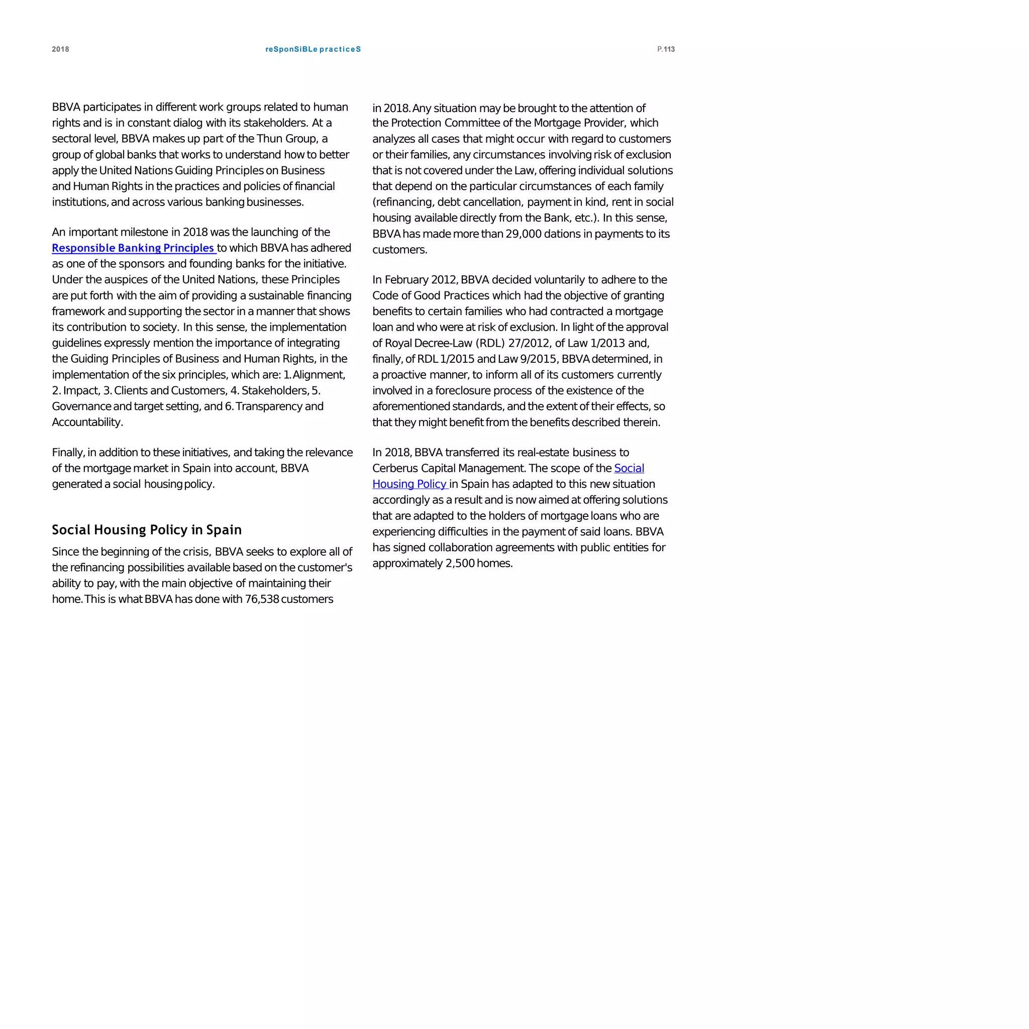 reSponSiBLe practiceS2018 P.113
BBVA participates in different work groups related to human
rights and is in constant dialog with its stakeholders. At a
sectoral level, BBVA makes up part of the Thun Group, a
group of globalbanks that works to understand howto better
applytheUnited NationsGuiding Principleson Business
and Human Rights in thepractices and policies of financial
institutions,and across various bankingbusinesses.
An important milestone in 2018 was the launching of the
Responsible Banking Principles to which BBVAhas adhered
as one of the sponsors and founding banks for the initiative.
Under the auspices of the United Nations, these Principles
are put forth with the aim of providing a sustainable financing
framework andsupporting thesector in amanner that shows
its contribution to society. In this sense, the implementation
guidelines expressly mention the importance of integrating
the Guiding Principles of Business and Human Rights, in the
implementation of the six principles, which are:1.Alignment,
2.Impact, 3.Clients andCustomers, 4.Stakeholders,5.
Governanceandtarget setting, and 6.Transparency and
Accountability.
Finally,in addition to theseinitiatives, and taking the relevance
of the mortgagemarket in Spain into account, BBVA
generateda social housingpolicy.
Social Housing Policy in Spain
Since the beginning of the crisis, BBVA seeks to explore all of
therefinancing possibilities availablebased on thecustomer's
ability to pay, with the main objective of maintaining their
home.This is whatBBVAhasdone with 76,538customers
in 2018.Any situation maybebrought to theattention of
the Protection Committee of the Mortgage Provider, which
analyzes all cases that might occur with regard to customers
or theirfamilies, anycircumstances involvingrisk of exclusion
that is notcoveredunder theLaw,offering individual solutions
that depend on the particular circumstances of each family
(refinancing, debt cancellation, paymentin kind, rent in social
housing availabledirectly from the Bank, etc.). In this sense,
BBVAhas mademorethan 29,000 dations in payments to its
customers.
In February 2012,BBVA decided voluntarily to adhere to the
Code of Good Practices which had the objective of granting
benefits to certain families who had contracted a mortgage
loan and who were at risk of exclusion. In light of theapproval
of RoyalDecree-Law (RDL) 27/2012, of Law 1/2013 and,
finally,of RDL1/2015 andLaw9/2015, BBVAdetermined, in
a proactive manner, to inform all of its customers currently
involved in a foreclosure process of the existence of the
aforementionedstandards,andthe extentof their effects, so
that theymightbenefitfrom thebenefitsdescribed therein.
In 2018,BBVA transferred its real-estate business to
Cerberus Capital Management. The scope of the Social
Housing Policy in Spain has adapted to this new situation
accordingly as aresult andis nowaimedat offering solutions
that are adapted to the holders of mortgageloans who are
experiencing difficulties in the paymentof said loans. BBVA
has signed collaboration agreements with public entities for
approximately 2,500homes.
 