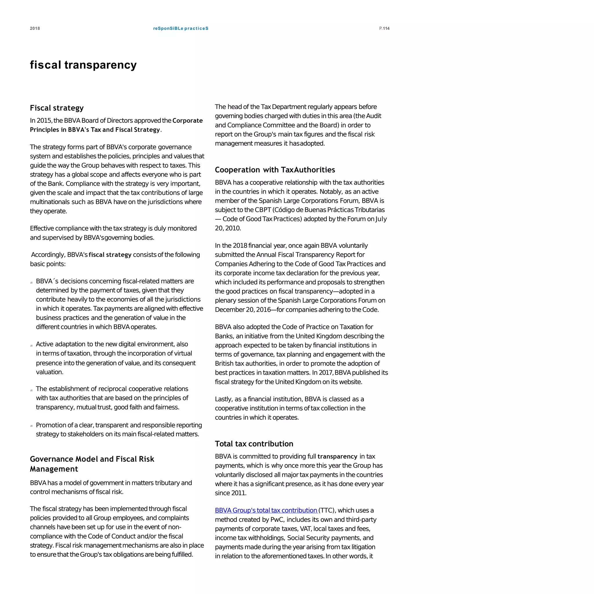 reSponSiBLe practiceS2018 P.114
fiscal transparency
Fiscal strategy
In 2015,theBBVABoard of Directors approvedtheCorporate
Principles in BBVA's Tax and Fiscal Strategy.
The strategy forms part of BBVA's corporate governance
system and establishesthepolicies, principles and valuesthat
guidethe way the Group behaveswith respect to taxes. This
strategy has a global scope and affects everyone who is part
of the Bank. Compliance with the strategy is very important,
given the scale and impact that the tax contributions of large
multinationals such as BBVA have on the jurisdictions where
theyoperate.
Effective compliancewith thetaxstrategy is duly monitored
and supervised by BBVA'sgoverning bodies.
Accordingly, BBVA'sfiscal strategy consistsof thefollowing
basic points:
BBVA´s decisions concerning fiscal-related matters are
determined by the paymentof taxes, given that they
contribute heavily to the economies of all the jurisdictions
in which it operates.Taxpayments arealignedwith effective
business practices and the generation of value in the
differentcountries in which BBVAoperates.
Active adaptation to the new digital environment, also
in terms of taxation, through theincorporation of virtual
presence intothegeneration of value,andits consequent
valuation.
The establishment of reciprocal cooperative relations
with tax authorities that are based on the principles of
transparency, mutualtrust, good faith andfairness.
Promotion ofaclear,transparent and responsiblereporting
strategy to stakeholders on its main fiscal-related matters.
Governance Model and Fiscal Risk
Management
BBVAhas amodel of government in matters tributary and
control mechanisms of fiscal risk.
The fiscal strategy has been implementedthrough fiscal
policies provided to all Group employees, and complaints
channels havebeen set up for use in the event of non-
compliance with the Code of Conduct and/or the fiscal
strategy.Fiscal risk managementmechanismsarealso in place
toensurethattheGroup's taxobligationsarebeingfulfilled.
The head of the TaxDepartment regularly appears before
governing bodies charged with duties in this area(theAudit
and Compliance Committee and the Board) in order to
report on the Group's main tax figures and the fiscal risk
management measures it hasadopted.
Cooperation with TaxAuthorities
BBVA has a cooperative relationship with the tax authorities
in the countries in which it operates. Notably, as an active
member of the Spanish Large Corporations Forum, BBVA is
subject to theCBPT (Código de BuenasPrácticasTributarias
— Code of GoodTaxPractices) adopted bytheForum onJuly
20,2010.
In the 2018financial year, once again BBVA voluntarily
submitted the Annual Fiscal Transparency Report for
Companies Adhering to the Code of Good TaxPractices and
its corporate income tax declaration for the previous year,
which included its performanceand proposals to strengthen
the good practices on fiscal transparency—adopted in a
plenary session of theSpanish Large Corporations Forum on
December20,2016—for companiesadhering to theCode.
BBVA also adopted the Code of Practice on Taxation for
Banks, an initiative from the United Kingdom describing the
approach expected to be taken by financial institutions in
terms of governance, tax planning and engagement with the
British tax authorities, in order to promote the adoption of
best practices in taxation matters. In 2017,BBVApublished its
fiscal strategy for theUnited Kingdomon its website.
Lastly, as a financial institution, BBVA is classed as a
cooperative institution in terms of taxcollection in the
countries in which it operates.
Total tax contribution
BBVA is committed to providing full transparency in tax
payments, which is why once more this year the Group has
voluntarily disclosed all majortaxpayments in thecountries
where it has asignificant presence,as it has done everyyear
since 2011.
BBVA Group's total tax contribution(TTC), which uses a
method created by PwC, includes its own and third-party
payments of corporate taxes, VAT,local taxes and fees,
income tax withholdings, Social Security payments, and
payments madeduring theyear arising from taxlitigation
in relation to theaforementionedtaxes.In other words,it
 