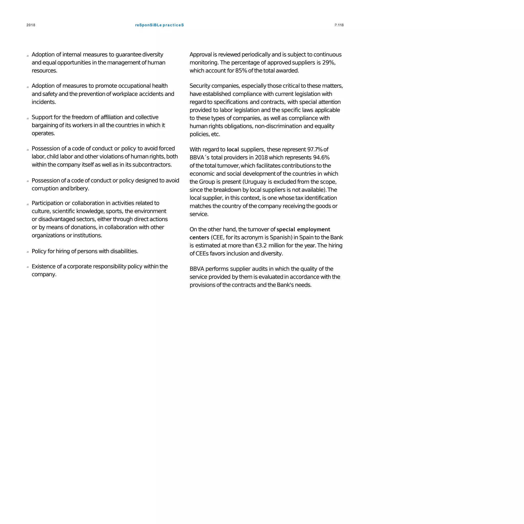 reSponSiBLe practiceS2018 P.118
Adoption of internal measures to guaranteediversity
and equalopportunities in themanagementof human
resources.
Adoption of measures to promote occupational health
and safety and thepreventionof workplace accidents and
incidents.
Support for the freedom of affiliation and collective
bargainingof its workers in all thecountries in which it
operates.
Possession of a code of conduct or policy to avoid forced
labor,child labor and other violationsof humanrights,both
within the company itself as wellas in its subcontractors.
Possession of acode of conduct or policy designed to avoid
corruption andbribery.
Participation or collaboration in activities related to
culture, scientific knowledge,sports, the environment
or disadvantaged sectors, either through direct actions
or by means of donations, in collaboration with other
organizations orinstitutions.
Policy for hiring of persons with disabilities.
Existence of acorporate responsibilitypolicy within the
company.
Approval is reviewed periodicallyand is subject to continuous
monitoring. The percentage of approvedsuppliers is 29%,
which account for 85% of thetotalawarded.
Security companies, especially those criticalto these matters,
have established compliance with current legislation with
regard to specifications and contracts, with special attention
provided to labor legislation and the specific laws applicable
to these types of companies, as well as compliance with
human rights obligations, non-discrimination and equality
policies, etc.
With regard to local suppliers, these represent 97.7%of
BBVA´s total providers in 2018 which represents 94.6%
of thetotalturnover,which facilitatescontributionsto the
economic and social developmentof the countries in which
the Group is present (Uruguay is excluded from the scope,
since thebreakdown bylocal suppliers is not available).The
local supplier, in this context, is one whose taxidentification
matches thecountry of thecompany receivingthegoods or
service.
On the other hand, the turnover of special employment
centers (CEE, for its acronym is Spanish)in Spain to theBank
is estimated at more than €3.2 million for the year. The hiring
of CEEs favors inclusion and diversity.
BBVA performs supplier audits in which the quality of the
service provided bythemis evaluatedin accordance with the
provisions of thecontracts and theBank's needs.
 