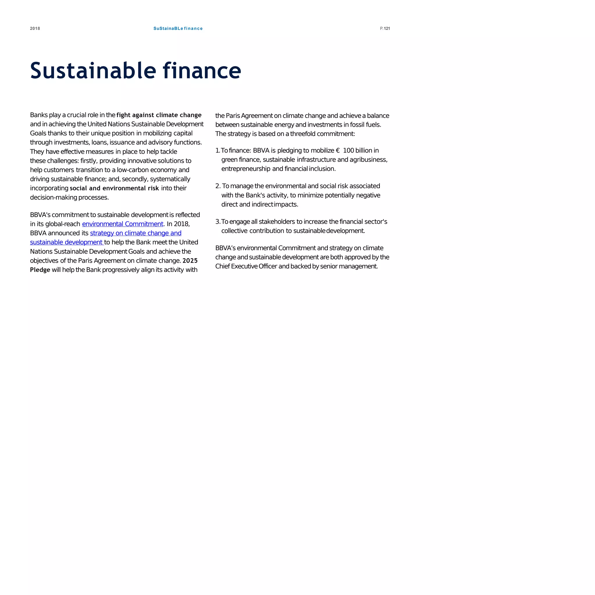 SuStainaBLe finance2018 P.121
Sustainable finance
Banks play acrucial role in thefight against climate change
and in achieving theUnited NationsSustainableDevelopment
Goals thanks to their unique position in mobilizing capital
through investments, loans,issuance and advisory functions.
They have effectivemeasures in place to help tackle
these challenges: firstly, providing innovativesolutions to
help customers transition to a low-carbon economy and
driving sustainable finance; and,secondly, systematically
incorporating social and environmental risk into their
decision-makingprocesses.
BBVA's commitmentto sustainable developmentis reflected
in its global-reach environmental Commitment. In 2018,
BBVA announced its strategy on climate change and
sustainable development to help the Bank meetthe United
Nations Sustainable DevelopmentGoals and achieve the
objectives of the Paris Agreement on climate change.2025
Pledge will helpthe Bank progressively alignits activity with
theParisAgreementon climate changeand achieveabalance
between sustainable energyand investments in fossil fuels.
The strategy is based on athreefold commitment:
1.Tofinance: BBVA is pledging to mobilize € 100 billion in
green finance, sustainable infrastructure and agribusiness,
entrepreneurship and financialinclusion.
2. Tomanagethe environmental and social risk associated
with the Bank's activity, to minimize potentially negative
direct and indirectimpacts.
3.Toengageall stakeholders to increase thefinancial sector's
collective contribution to sustainabledevelopment.
BBVA’s environmental Commitment and strategy on climate
changeandsustainabledevelopmentareboth approvedbythe
Chief ExecutiveOfficer andbackedbysenior management.
 