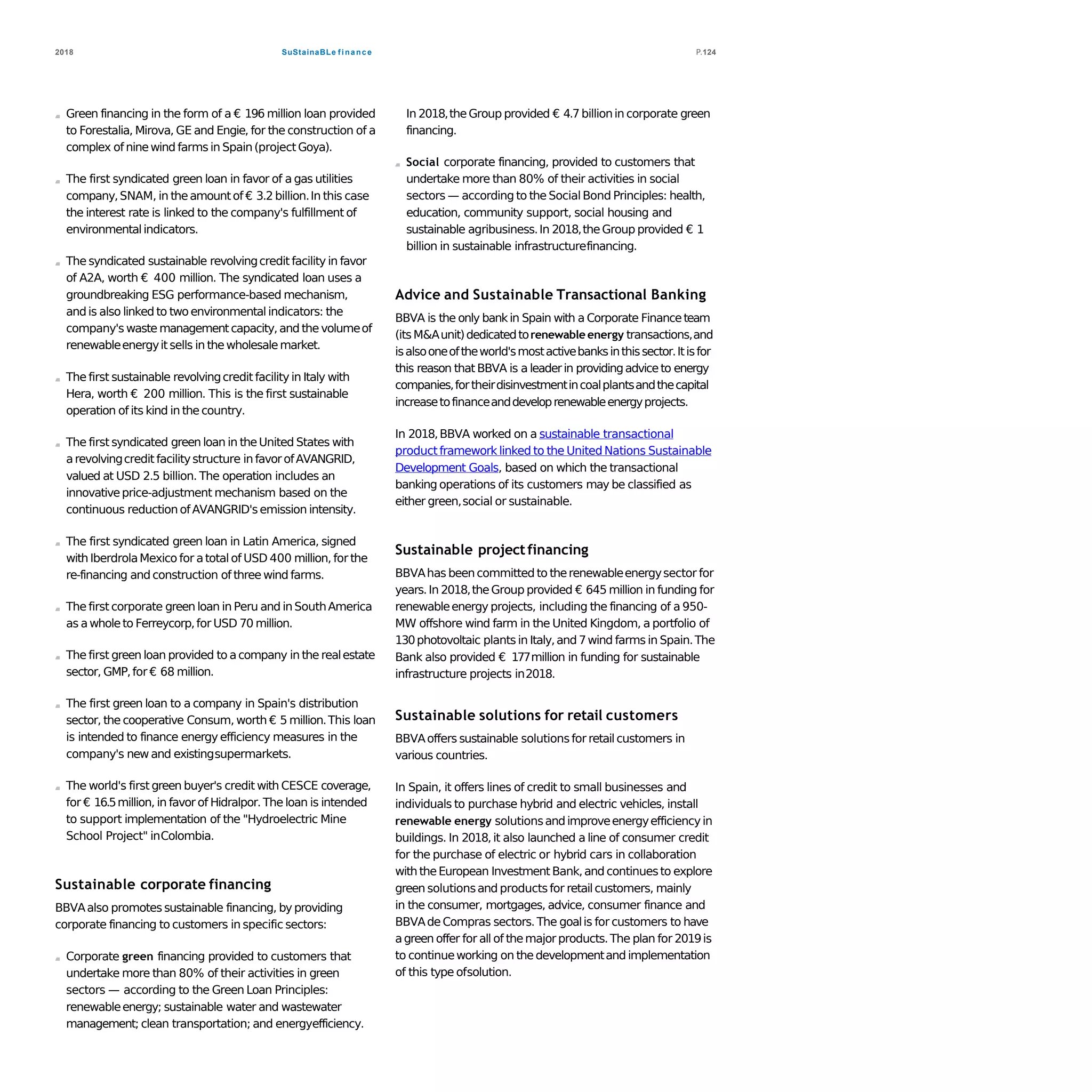 SuStainaBLe finance2018 P.124
Green financing in the form of a € 196 million loan provided
to Forestalia, Mirova, GE and Engie, for the construction of a
complex of ninewind farms in Spain(projectGoya).
The first syndicated green loan in favor of a gas utilities
company,SNAM, in theamountof € 3.2 billion.In this case
the interest rate is linked to the company's fulfillment of
environmentalindicators.
The syndicated sustainable revolvingcredit facility in favor
of A2A, worth € 400 million. The syndicated loan uses a
groundbreaking ESG performance-based mechanism,
andis also linked to twoenvironmental indicators: the
company's waste managementcapacity,and the volumeof
renewableenergyit sells in thewholesalemarket.
The first sustainable revolvingcredit facility in Italy with
Hera, worth € 200 million. This is the first sustainable
operation of its kind in thecountry.
The first syndicated green loan in theUnited States with
arevolvingcredit facilitystructure in favorofAVANGRID,
valued at USD 2.5 billion. The operation includes an
innovativeprice-adjustment mechanism based on the
continuous reduction ofAVANGRID'semission intensity.
The first syndicated green loan in Latin America, signed
with IberdrolaMexico for atotal of USD 400 million, for the
re-financing and construction of three wind farms.
The first corporate green loan in Peru and in SouthAmerica
as awholeto Ferreycorp,for USD 70 million.
The first green loan provided to acompany in the realestate
sector, GMP,for € 68 million.
The first green loan to a company in Spain's distribution
sector, the cooperative Consum, worth € 5 million.This loan
is intended to finance energy efficiency measures in the
company's new and existingsupermarkets.
The world's first green buyer's credit with CESCE coverage,
for € 16.5million, in favor of Hidralpor. The loan is intended
to support implementation of the "Hydroelectric Mine
School Project" inColombia.
Sustainable corporate financing
BBVAalso promotes sustainable financing, by providing
corporate financing to customers in specific sectors:
Corporate green financing provided to customers that
undertake more than 80% of their activities in green
sectors — according to the Green Loan Principles:
renewableenergy; sustainable water and wastewater
management; clean transportation; and energyefficiency.
In 2018,theGroup provided € 4.7 billionin corporate green
financing.
Social corporate financing, provided to customers that
undertake more than 80% of their activities in social
sectors — according to the SocialBond Principles: health,
education, community support, social housing and
sustainable agribusiness.In 2018,theGroup provided € 1
billion in sustainable infrastructurefinancing.
Advice and Sustainable Transactional Banking
BBVA is the only bankin Spain with a Corporate Financeteam
(itsM&Aunit)dedicatedtorenewable energy transactions,and
isalsooneoftheworld'smostactivebanksinthissector.Itisfor
this reason that BBVA is a leaderin providingadviceto energy
companies,fortheirdisinvestmentincoalplantsandthecapital
increasetofinanceanddeveloprenewableenergyprojects.
In 2018,BBVA worked on a sustainable transactional
product framework linked to the United Nations Sustainable
Development Goals, based on which the transactional
banking operations of its customers may be classified as
either green,social or sustainable.
Sustainable projectfinancing
BBVAhas beencommitted to therenewableenergysector for
years.In 2018,theGroup provided € 645 million in funding for
renewableenergy projects, including the financing of a 950-
MW offshore wind farm in the United Kingdom, a portfolio of
130photovoltaic plants in Italy,and 7wind farms in Spain.The
Bank also provided € 177million in funding for sustainable
infrastructure projects in2018.
Sustainable solutions for retail customers
BBVAoffers sustainable solutionsfor retailcustomers in
various countries.
In Spain, it offers lines of credit to small businesses and
individuals to purchase hybrid and electric vehicles, install
renewable energy solutionsandimproveenergyefficiencyin
buildings. In 2018, it also launched a line of consumer credit
for the purchase of electric or hybrid cars in collaboration
with theEuropean Investment Bank,and continuesto explore
green solutionsand productsfor retailcustomers, mainly
in the consumer, mortgages, advice, consumer finance and
BBVAdeCompras sectors.The goalis for customers to have
agreen offer for all of themajorproducts.The plan for 2019is
to continueworking on thedevelopmentand implementation
of this type ofsolution.
 