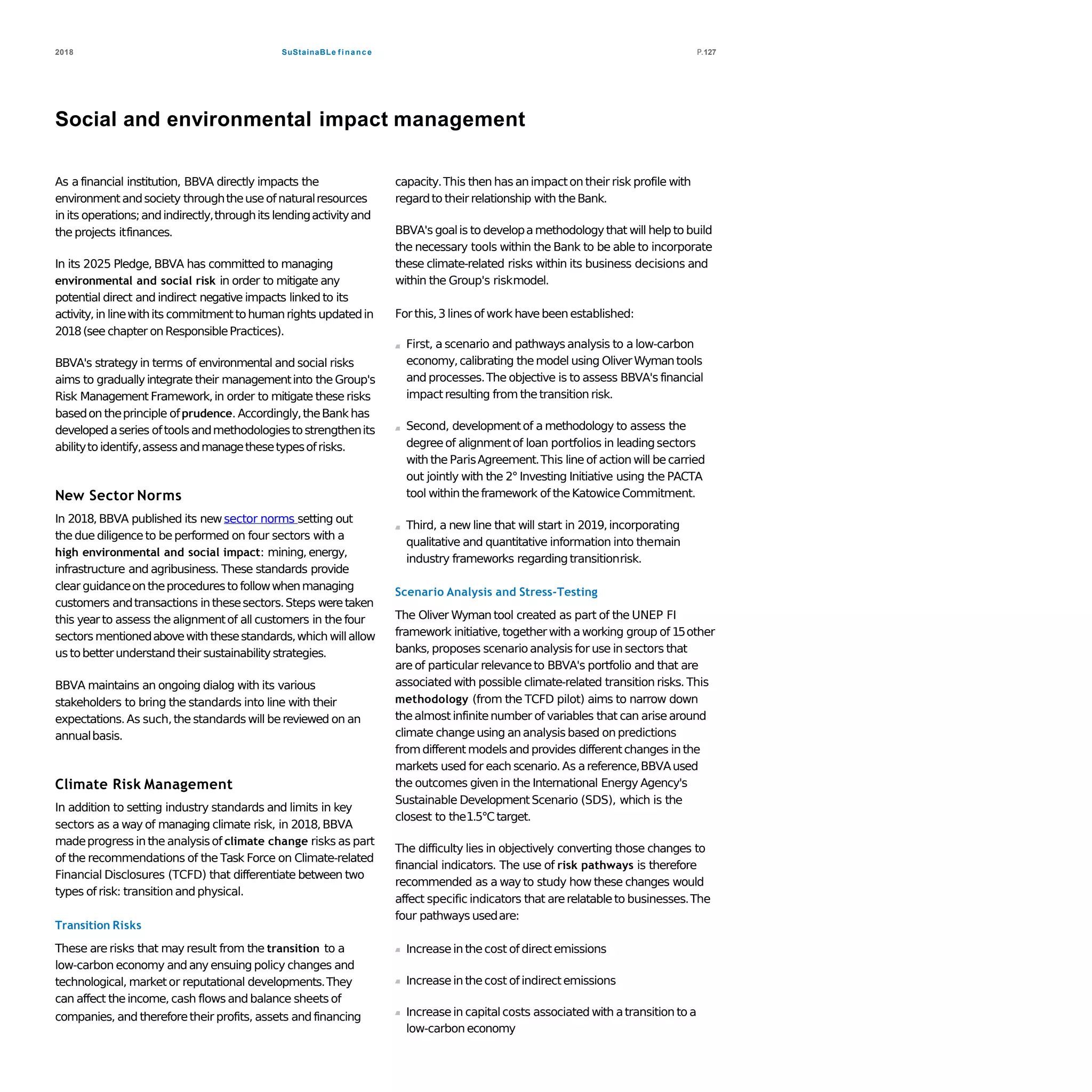 SuStainaBLe finance2018 P.127
Social and environmental impact management
As a financial institution, BBVA directly impacts the
environmentandsociety throughtheuseofnaturalresources
in its operations;andindirectly,throughits lendingactivityand
the projects itfinances.
In its 2025 Pledge, BBVA has committed to managing
environmental and social risk in order to mitigate any
potential direct and indirect negative impacts linked to its
activity,in linewithits commitmenttohumanrights updatedin
2018(see chapter onResponsiblePractices).
BBVA's strategy in terms of environmental and social risks
aims to graduallyintegrate their managementinto the Group's
Risk Management Framework,in order to mitigate these risks
basedon theprinciple ofprudence. Accordingly,theBank has
developedaseries oftoolsandmethodologiestostrengthenits
abilitytoidentify,assess andmanagethesetypesofrisks.
New Sector Norms
In 2018, BBVA published its newsector norms setting out
the due diligenceto be performed on four sectors with a
high environmental and social impact: mining, energy,
infrastructure and agribusiness. These standards provide
clear guidanceontheprocedurestofollowwhenmanaging
customers andtransactions inthesesectors.Steps weretaken
this yearto assess the alignmentof all customers in the four
sectors mentionedabovewith thesestandards,which willallow
ustobetterunderstandtheir sustainabilitystrategies.
BBVA maintains an ongoing dialog with its various
stakeholders to bring the standards into line with their
expectations. As such,the standards will bereviewed on an
annualbasis.
Climate Risk Management
In addition to setting industry standards and limits in key
sectors as a way of managing climate risk, in 2018,BBVA
madeprogress in the analysisof climate change risks as part
of the recommendations of the Task Force on Climate-related
Financial Disclosures (TCFD) that differentiate between two
types of risk: transition and physical.
Transition Risks
These are risks that may result from the transition to a
low-carbon economy andany ensuing policy changes and
technological, market or reputational developments.They
can affect theincome, cash flows and balance sheets of
companies, and thereforetheir profits, assets and financing
capacity.This then has animpacton their risk profile with
regardto their relationship with theBank.
BBVA's goalis to developamethodologythat will help to build
the necessary tools within the Bank to be able to incorporate
these climate-related risks within its business decisions and
within the Group's riskmodel.
Forthis,3 linesof work havebeenestablished:
First, a scenario and pathways analysis to a low-carbon
economy,calibrating themodel using OliverWymantools
and processes.The objective is to assess BBVA's financial
impactresulting from thetransition risk.
Second, developmentof a methodology to assess the
degreeof alignmentof loan portfolios in leadingsectors
with the ParisAgreement.This line of action will becarried
out jointly with the 2° Investing Initiative using the PACTA
tool within theframework of theKatowiceCommitment.
Third, a new line that will start in 2019,incorporating
qualitative and quantitative information into themain
industry frameworks regardingtransitionrisk.
Scenario Analysis and Stress-Testing
The Oliver Wyman tool created as part of the UNEP FI
framework initiative,togetherwith aworking group of 15other
banks, proposes scenarioanalysis for use in sectors that
are of particular relevanceto BBVA's portfolio and that are
associated with possible climate-related transition risks. This
methodology (from the TCFD pilot) aims to narrow down
thealmost infinitenumber of variables that can arisearound
climate changeusing ananalysis based on predictions
fromdifferent modelsand provides differentchanges in the
markets used for each scenario. As areference,BBVAused
the outcomes given in the International Energy Agency's
Sustainable DevelopmentScenario (SDS), which is the
closest to the1.5°Ctarget.
The difficulty lies in objectively converting those changes to
financial indicators. The use of risk pathways is therefore
recommended as a way to study how these changes would
affect specific indicators that arerelatableto businesses.The
four pathways usedare:
Increasein thecost of directemissions
Increasein thecost of indirectemissions
Increasein capitalcosts associated with atransition to a
low-carbon economy
 