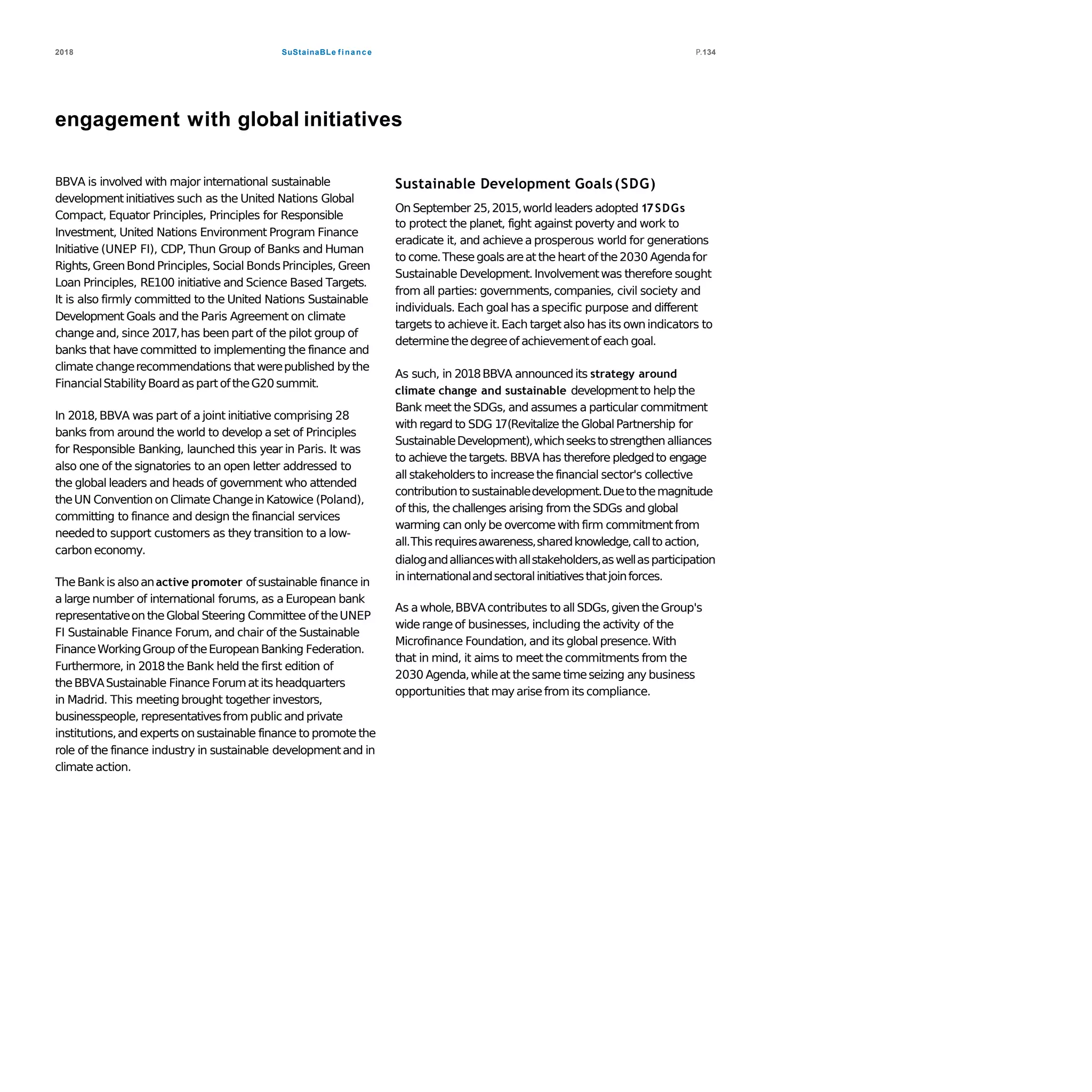 SuStainaBLe finance2018 P.134
engagement with global initiatives
BBVA is involved with major international sustainable
developmentinitiatives such as the United Nations Global
Compact, Equator Principles, Principles for Responsible
Investment, United Nations Environment Program Finance
Initiative (UNEP FI), CDP, Thun Group of Banks and Human
Rights,GreenBond Principles, Social BondsPrinciples, Green
Loan Principles, RE100 initiative and Science Based Targets.
It is also firmly committed to the United Nations Sustainable
Development Goals and the Paris Agreement on climate
changeand, since 2017,has been part of the pilot group of
banks that have committed to implementing the finance and
climate changerecommendations that werepublished bythe
FinancialStabilityBoardas partoftheG20 summit.
In 2018,BBVA was part of a joint initiative comprising 28
banks from around the world to develop a set of Principles
for Responsible Banking, launched this year in Paris. It was
also one of the signatories to an open letter addressed to
the global leaders and heads of government who attended
theUN Conventionon Climate ChangeinKatowice (Poland),
committing to finance and design the financial services
neededto support customers as they transition to a low-
carboneconomy.
TheBankis alsoanactive promoter ofsustainable finance in
a large number of international forums, as a European bank
representativeon theGlobal Steering Committee of theUNEP
FI Sustainable Finance Forum, and chair of the Sustainable
FinanceWorkingGroup oftheEuropeanBanking Federation.
Furthermore, in 2018the Bank held the first edition of
theBBVASustainable Finance Forumat its headquarters
in Madrid. This meetingbrought together investors,
businesspeople, representativesfrompublicand private
institutions,andexperts on sustainable finance to promote the
role of the finance industry in sustainable developmentand in
climate action.
Sustainable Development Goals(SDG)
On September 25,2015,world leaders adopted 17SDGs
to protect the planet, fight against poverty and work to
eradicate it, and achievea prosperous world for generations
to come.Thesegoalsareat the heart of the2030 Agendafor
Sustainable Development.Involvementwas therefore sought
from all parties: governments,companies, civil society and
individuals. Each goal has a specific purpose and different
targets to achieveit.Each targetalso has its ownindicators to
determinethedegreeof achievementof each goal.
As such, in 2018BBVA announcedits strategy around
climate change and sustainable developmentto help the
Bank meet the SDGs, and assumes a particular commitment
with regard to SDG 17(Revitalize the GlobalPartnership for
SustainableDevelopment),whichseekstostrengthen alliances
to achieve the targets. BBVA has therefore pledgedto engage
all stakeholdersto increasethe financial sector's collective
contributionto sustainabledevelopment.Duetothemagnitude
of this, the challenges arising from the SDGs and global
warming can only be overcomewith firm commitmentfrom
all.This requiresawareness,sharedknowledge,calltoaction,
dialogandallianceswithallstakeholders,aswellasparticipation
ininternationalandsectoralinitiativesthatjoinforces.
As awhole,BBVAcontributes to all SDGs,giventheGroup's
wide rangeof businesses, including the activity of the
Microfinance Foundation, and its globalpresence.With
that in mind, it aims to meet the commitments from the
2030 Agenda,whileat thesame timeseizing any business
opportunities that mayarisefrom its compliance.
 