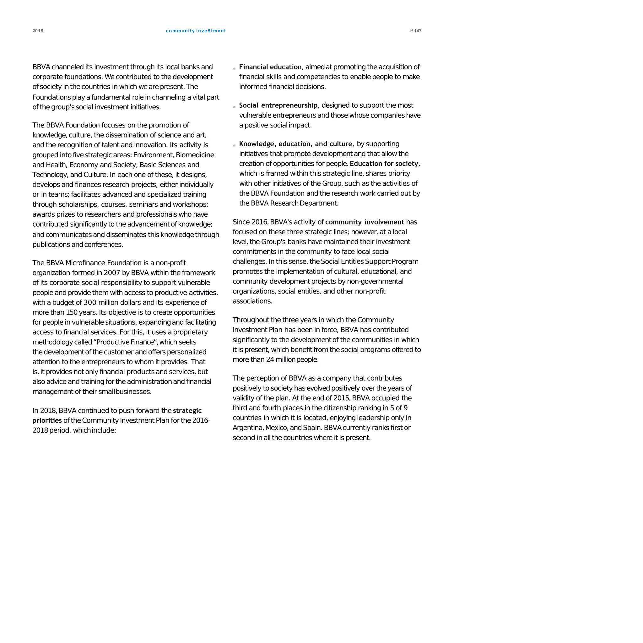 community inveStment2018 P.147
BBVA channeled its investment through its local banks and
corporate foundations. Wecontributed to the development
of society in thecountries in which wearepresent.The
Foundationsplayafundamental role in channeling avital part
of thegroup'ssocial investment initiatives.
The BBVA Foundation focuses on the promotion of
knowledge,culture, the dissemination of science and art,
and the recognition of talent and innovation. Its activity is
grouped intofivestrategicareas:Environment, Biomedicine
and Health, Economy and Society, Basic Sciences and
Technology, and Culture. In each one of these, it designs,
develops and finances research projects, either individually
or in teams; facilitates advanced and specialized training
through scholarships, courses, seminars and workshops;
awards prizes to researchers and professionals who have
contributed significantlyto theadvancementofknowledge;
and communicatesand disseminates this knowledgethrough
publications andconferences.
The BBVA Microfinance Foundation is a non-profit
organization formed in 2007 by BBVA within the framework
of its corporate social responsibility to support vulnerable
people and provide them with access to productive activities,
with a budget of 300 million dollars and its experience of
more than 150 years. Its objective is to create opportunities
for people in vulnerablesituations, expandingand facilitating
access to financial services. For this, it uses a proprietary
methodologycalled“ProductiveFinance”,which seeks
thedevelopmentof thecustomer and offerspersonalized
attention to the entrepreneurs to whom it provides. That
is,it provides not only financial productsand services,but
also advice and training for the administrationand financial
management of their smallbusinesses.
In 2018,BBVA continued to push forward the strategic
priorities of theCommunityInvestment Plan for the2016-
2018period, whichinclude:
Financial education, aimedat promoting theacquisition of
financial skills and competencies to enablepeople to make
informed financialdecisions.
Social entrepreneurship, designed to support the most
vulnerableentrepreneurs and those whose companieshave
a positive socialimpact.
Knowledge, education, and culture, by supporting
initiatives that promote developmentand that allow the
creation of opportunities for people. Education for society,
which is framed within this strategic line, shares priority
with other initiatives of the Group, such as the activities of
the BBVA Foundation and the research work carried out by
the BBVA ResearchDepartment.
Since 2016,BBVA's activity of community involvement has
focused on these three strategic lines; however, at a local
level, the Group's banks have maintained their investment
commitments in the community to face local social
challenges. In this sense, theSocialEntitiesSupportProgram
promotes the implementation of cultural, educational, and
community developmentprojects by non-governmental
organizations, social entities, and other non-profit
associations.
Throughout the three years in which the Community
Investment Plan has been in force, BBVA has contributed
significantly to the developmentof the communities in which
it is present, which benefitfrom thesocial programs offered to
more than 24 millionpeople.
The perception of BBVA as a company that contributes
positively to society has evolvedpositively overtheyears of
validity of the plan. At the end of 2015,BBVA occupied the
third and fourth places in the citizenship ranking in 5 of 9
countries in which it is located, enjoyingleadership only in
Argentina,Mexico, and Spain. BBVAcurrently ranks first or
second in all thecountries where it is present.
 