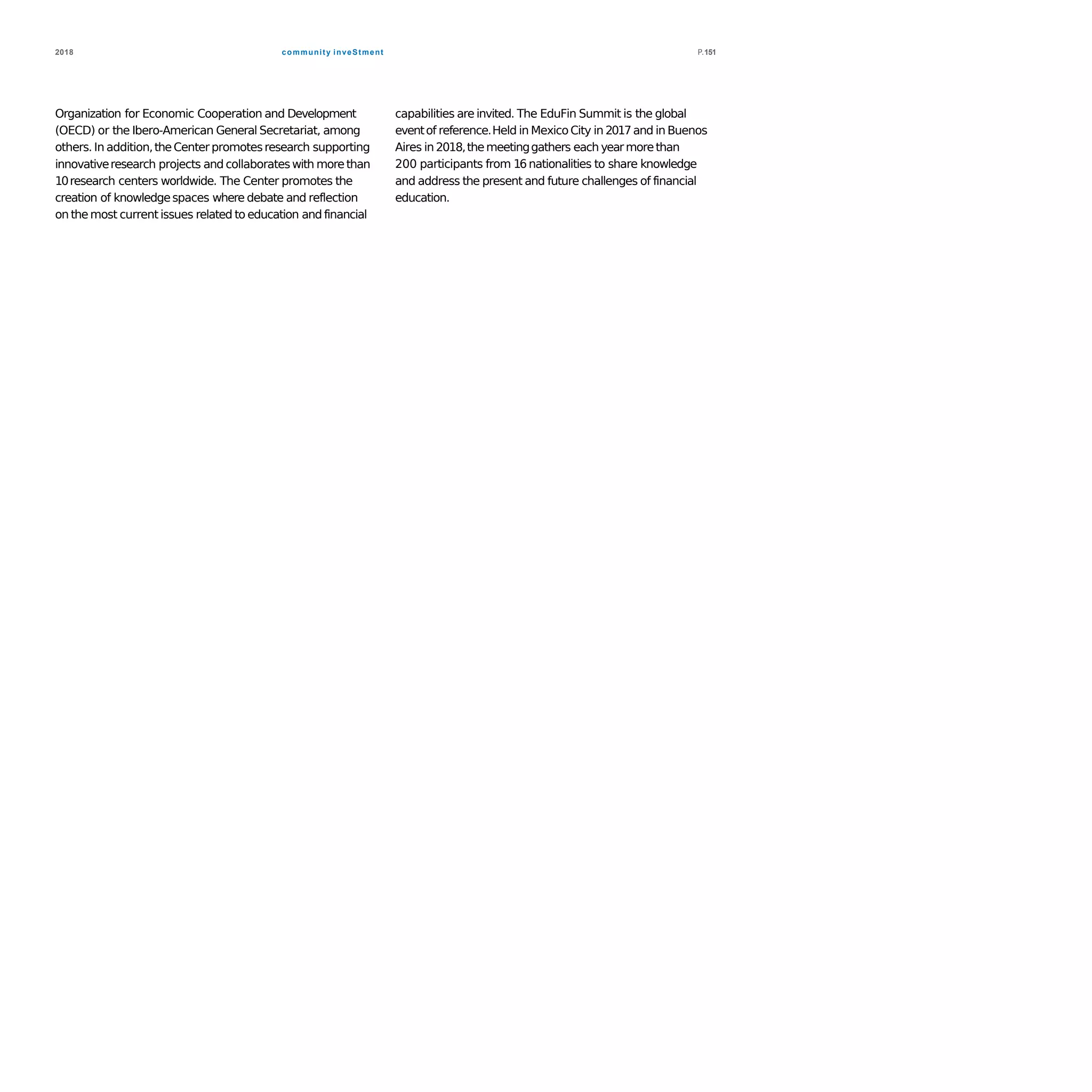 community inveStment2018 P.151
Organization for Economic Cooperation and Development
(OECD) or the Ibero-American General Secretariat, among
others. In addition,theCenterpromotesresearch supporting
innovativeresearch projects and collaborateswith morethan
10research centers worldwide. The Center promotes the
creation of knowledgespaces where debate and reflection
on the most current issues related to education and financial
capabilities are invited. The EduFin Summit is the global
eventof reference.Held in MexicoCity in 2017and in Buenos
Aires in 2018,themeetinggathers each yearmorethan
200 participants from 16 nationalities to share knowledge
and address the present and future challenges of financial
education.
 