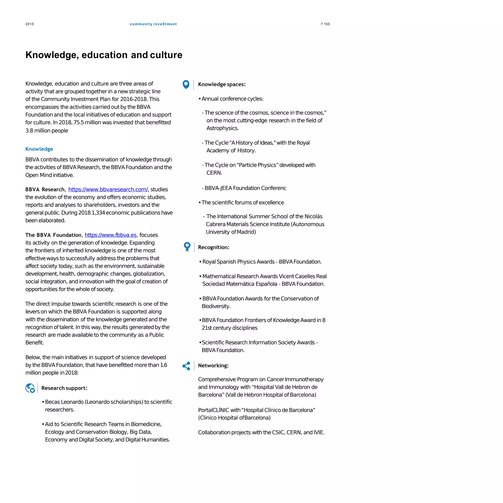 community inveStment2018 P.155
Knowledge, education and culture
Knowledge, education and culture are three areas of
activity that are grouped together in a newstrategic line
of the Community Investment Plan for 2016-2018. This
encompasses the activities carried out by the BBVA
Foundationand the local initiatives of education and support
for culture. In 2018,75.5 million was invested that benefitted
3.8 million people
Knowledge
BBVA contributes to the dissemination of knowledgethrough
theactivities of BBVAResearch, theBBVAFoundation and the
Open Mindinitiative.
BBVA Research, https://www.bbvaresearch.com/, studies
the evolution of the economy and offers economic studies,
reports and analyses to shareholders, investors and the
generalpublic.During20181,334economic publicationshave
beenelaborated.
The BBVA Foundation, https://www.fbbva.es, focuses
its activity on the generation of knowledge.Expanding
the frontiers of inherited knowledgeis one of the most
effectiveways to successfully address theproblemsthat
affect society today,such as the environment, sustainable
development,health, demographic changes, globalization,
social integration, and innovation with the goalof creation of
opportunities for thewholeof society.
The direct impulse towards scientific research is one of the
levers on which the BBVA Foundation is supported along
with the dissemination of the knowledgegeneratedand the
recognitionof talent. In this way,theresults generatedbythe
research are madeavailableto the community as a Public
Benefit.
Below, the main initiatives in support of science developed
bythe BBVAFoundation, that havebenefitted more than 1.6
million people in2018:
Research support:
•Becas Leonardo (Leonardoscholarships)to scientific
researchers.
•Aid to Scientific Research Teamsin Biomedicine,
Ecology and Conservation Biology, Big Data,
Economy andDigitalSociety,and DigitalHumanities.
Knowledge spaces:
•Annual conferencecycles:
- The science of the cosmos, science in thecosmos,”
on the most cutting-edge research in the field of
Astrophysics.
- The Cycle“AHistory of Ideas,”with the Royal
Academy of History.
- The Cycle on“ParticlePhysics”developedwith
CERN.
- BBVA-JEEA Foundation Conferenc
•The scientificforums of excellence
- The International Summer School of the Nicolás
CabreraMaterials Science Institute(Autonomous
University ofMadrid)
Recognition:
•RoyalSpanish Physics Awards - BBVAFoundation.
•MathematicalResearch Awards VicentCasellesReal
Sociedad Matemática Española - BBVAFoundation.
•BBVAFoundation Awards for theConservation of
Biodiversity.
•BBVAFoundation Frontiersof KnowledgeAward in 8
21st century disciplines
•ScientificResearch Information Society Awards -
BBVAFoundation.
Networking:
Comprehensive Program on CancerImmunotherapy
and Immunology with “Hospital Vall de Hebron de
Barcelona”(Vall deHebron Hospital of Barcelona)
PortalCLÍNIC with“HospitalClínico deBarcelona”
(Clinico Hospital ofBarcelona)
Collaborationprojects with theCSIC, CERN, and IVIE.
 