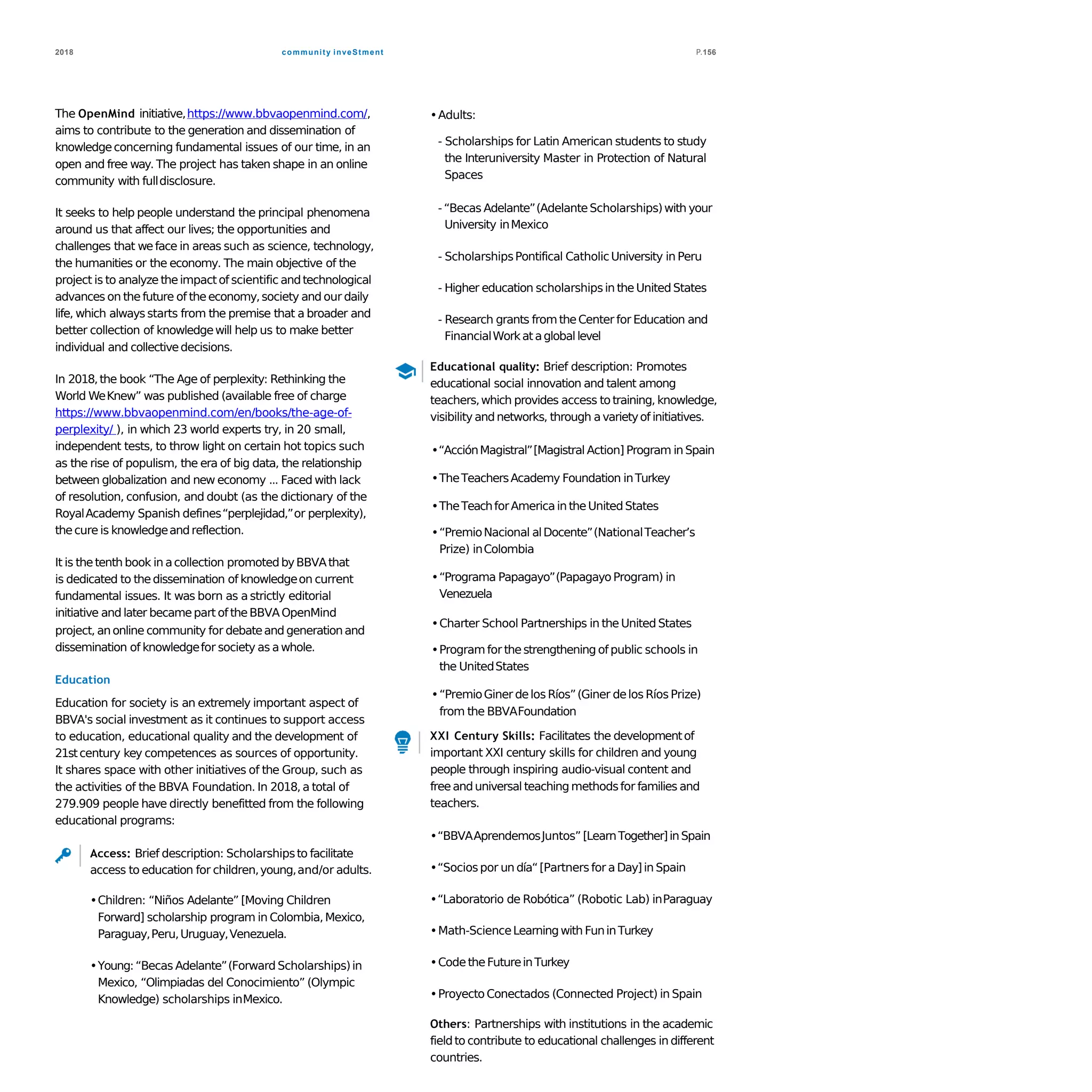 community inveStment2018 P.156
The OpenMind initiative,https://www.bbvaopenmind.com/,
aims to contribute to the generation and dissemination of
knowledgeconcerning fundamental issues of our time, in an
open and free way. The project has taken shape in an online
community with fulldisclosure.
It seeks to help people understand the principal phenomena
around us that affect our lives; the opportunities and
challenges that weface in areas such as science, technology,
the humanities or the economy. The main objective of the
project is to analyze theimpactof scientific andtechnological
advances on the future of theeconomy,society and our daily
life, which always starts from the premise that a broader and
better collection of knowledgewill help us to make better
individual and collectivedecisions.
In 2018,the book “The Age of perplexity: Rethinking the
World WeKnew” was published (available free of charge
https://www.bbvaopenmind.com/en/books/the-age-of-
perplexity/ ), in which 23 world experts try, in 20 small,
independent tests, to throw light on certain hot topics such
as the rise of populism, the era of big data, the relationship
between globalization and new economy ... Faced with lack
of resolution, confusion, and doubt (as the dictionary of the
RoyalAcademy Spanish defines“perplejidad,”or perplexity),
thecure is knowledgeandreflection.
It is thetenth book in acollection promotedbyBBVAthat
is dedicated to thedissemination of knowledgeon current
fundamental issues. It was born as a strictly editorial
initiative and later becamepart of theBBVAOpenMind
project, anonline community for debateand generationand
dissemination of knowledgefor society as awhole.
Education
Education for society is an extremely important aspect of
BBVA's social investment as it continues to support access
to education, educational quality and the development of
21stcentury key competences as sources of opportunity.
It shares space with other initiatives of the Group, such as
the activities of the BBVA Foundation. In 2018, a total of
279.909 people have directly benefitted from the following
educational programs:
Access: Brief description: Scholarshipsto facilitate
access to education for children,young,and/or adults.
•Children: “Niños Adelante” [Moving Children
Forward] scholarship program in Colombia, Mexico,
Paraguay,Peru,Uruguay,Venezuela.
•Young:“Becas Adelante”(Forward Scholarships)in
Mexico, “Olimpiadas del Conocimiento” (Olympic
Knowledge) scholarships inMexico.
•Adults:
- Scholarships for Latin American students to study
the Interuniversity Master in Protection of Natural
Spaces
-“Becas Adelante”(AdelanteScholarships)with your
University inMexico
- ScholarshipsPontifical CatholicUniversity in Peru
- Higher education scholarshipsin theUnited States
- Research grants fromtheCenter for Education and
FinancialWorkatagloballevel
Educational quality: Brief description: Promotes
educational social innovation and talent among
teachers,which provides access totraining, knowledge,
visibility andnetworks, through avarietyof initiatives.
•“AcciónMagistral”[Magistral Action] Program in Spain
•TheTeachersAcademy Foundation inTurkey
•TheTeachforAmericain theUnited States
•“PremioNacional alDocente”(NationalTeacher’s
Prize) inColombia
•“Programa Papagayo”(PapagayoProgram) in
Venezuela
•Charter School Partnerships in the United States
•Programfor thestrengthening of public schools in
the UnitedStates
•“PremioGiner delos Ríos”(Giner delos Ríos Prize)
from the BBVAFoundation
XXI Century Skills: Facilitates the developmentof
important XXI century skills for children and young
people through inspiring audio-visual content and
freeanduniversal teaching methodsfor families and
teachers.
•“BBVAAprendemosJuntos” [LearnTogether]inSpain
•“Sociospor un día“[Partnersfor aDay]in Spain
•“Laboratorio de Robótica” (Robotic Lab) inParaguay
•Math-ScienceLearningwith FuninTurkey
•CodetheFutureinTurkey
•Proyecto Conectados (Connected Project) in Spain
Others: Partnerships with institutions in the academic
fieldto contribute to educational challenges in different
countries.
 