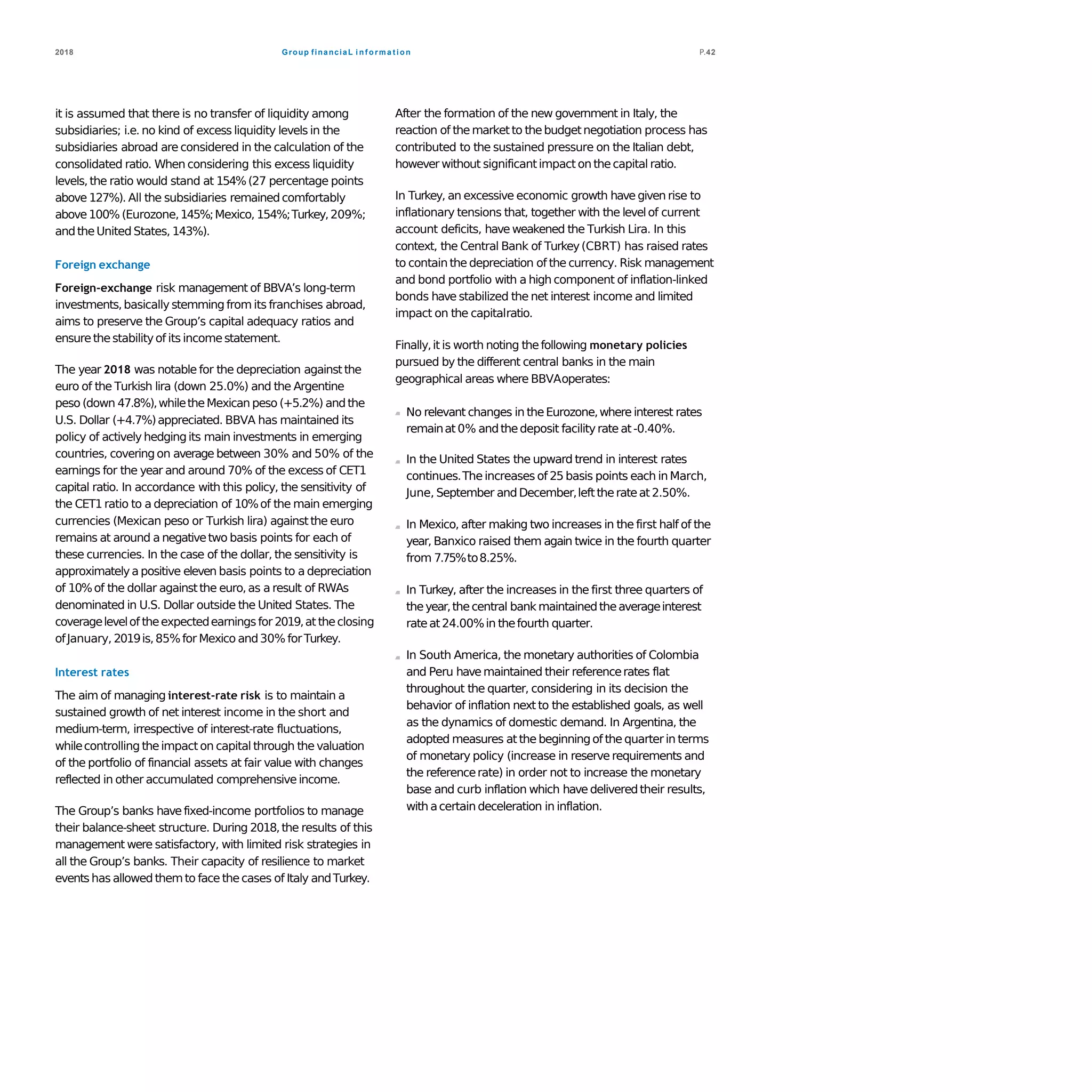Group financiaL i nf orma t ion2018 P.42
it is assumed that there is no transfer of liquidity among
subsidiaries; i.e. no kind of excess liquidity levels in the
subsidiaries abroad are considered in the calculation of the
consolidated ratio. When considering this excess liquidity
levels,the ratio would stand at 154%(27 percentage points
above 127%). All the subsidiaries remainedcomfortably
above100% (Eurozone,145%;Mexico, 154%;Turkey,209%;
andtheUnited States, 143%).
Foreign exchange
Foreign-exchange risk management of BBVA’s long-term
investments,basically stemming from its franchises abroad,
aims to preserve the Group’s capital adequacy ratios and
ensurethestabilityof its incomestatement.
The year 2018 was notable for the depreciation againstthe
euro of the Turkish lira (down 25.0%) and the Argentine
peso (down 47.8%),whiletheMexican peso (+5.2%) andthe
U.S. Dollar (+4.7%)appreciated. BBVA has maintained its
policy of actively hedgingits main investments in emerging
countries, covering on average between 30% and 50% of the
earnings for the year and around 70% of the excess of CET1
capital ratio. In accordance with this policy, the sensitivity of
the CET1 ratio to a depreciation of 10%of the main emerging
currencies (Mexican peso or Turkish lira) againstthe euro
remains at around a negativetwo basis points for each of
these currencies. In the case of the dollar, the sensitivity is
approximatelya positive eleven basis points to a depreciation
of 10%of the dollar againstthe euro,as a result of RWAs
denominated in U.S. Dollar outside the United States. The
coveragelevelof theexpectedearningsfor 2019,at theclosing
ofJanuary, 2019is,85%for Mexico and30% forTurkey.
Interest rates
The aim of managing interest-rate risk is to maintain a
sustained growth of net interest income in the short and
medium-term, irrespective of interest-rate fluctuations,
whilecontrolling theimpact on capital through the valuation
of the portfolio of financial assets at fair value with changes
reflected in other accumulated comprehensive income.
The Group’s banks have fixed-income portfolios to manage
their balance-sheet structure. During 2018,the results of this
management were satisfactory, with limited risk strategies in
all the Group’s banks. Their capacity of resilience to market
events has allowed themto face thecases of Italy andTurkey.
After the formation of the new government in Italy, the
reaction of themarket to thebudgetnegotiation process has
contributed to the sustained pressure on the Italian debt,
however without significantimpact on thecapital ratio.
In Turkey, an excessive economic growth have given rise to
inflationary tensions that, together with the levelof current
account deficits, have weakened the Turkish Lira. In this
context, the Central Bank of Turkey(CBRT) has raised rates
to contain the depreciation of the currency. Risk management
and bond portfolio with a high component of inflation-linked
bonds have stabilized the net interest income and limited
impact on the capitalratio.
Finally,it is worth noting thefollowing monetary policies
pursued by the different central banks in the main
geographical areas where BBVAoperates:
No relevant changes in theEurozone,where interest rates
remainat 0% andthedeposit facilityrate at-0.40%.
In the United States the upward trend in interest rates
continues.The increases of 25 basis points each in March,
June, September and December,lefttherateat 2.50%.
In Mexico, after making two increases in the first half of the
year, Banxico raised them again twice in the fourth quarter
from 7.75%to8.25%.
In Turkey, after the increases in the first three quarters of
theyear,thecentral bank maintainedtheaverageinterest
rateat 24.00%in thefourth quarter.
In South America, the monetary authorities of Colombia
and Peru have maintained their referencerates flat
throughout the quarter, considering in its decision the
behavior of inflation next to the established goals, as well
as the dynamics of domestic demand. In Argentina, the
adopted measures at the beginningof the quarterin terms
of monetary policy (increase in reserve requirements and
the referencerate) in order not to increase the monetary
base and curb inflation which have deliveredtheir results,
with acertain deceleration in inflation.
 