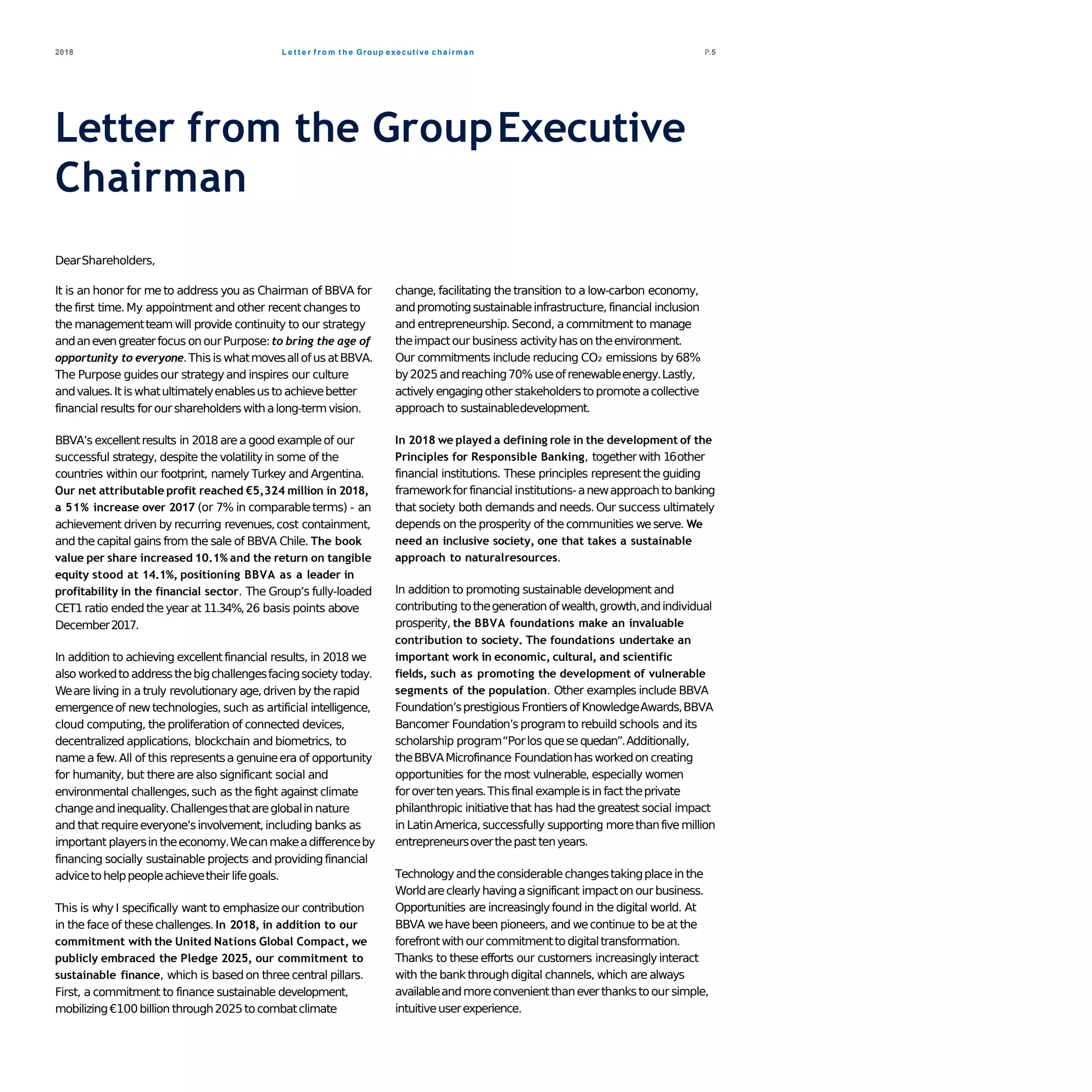 L e t t e r f r o m t h e Group executive chairman2018 P.5
Letter from the GroupExecutive
Chairman
DearShareholders,
It is an honor for me to address you as Chairman of BBVA for
the first time. My appointment and other recentchanges to
the managementteamwill provide continuity to our strategy
andanevengreaterfocus onourPurpose:to bring the age of
opportunity to everyone.Thisis whatmovesallofusatBBVA.
The Purpose guidesour strategyand inspires our culture
andvalues.It is whatultimatelyenablesustoachievebetter
financial results for ourshareholderswithalong-termvision.
BBVA’s excellentresults in 2018 are a good exampleof our
successful strategy, despite the volatilityin some of the
countries within our footprint, namely Turkey and Argentina.
Our net attributable profit reached €5,324 million in 2018,
a 51% increase over 2017 (or 7% in comparableterms) - an
achievement driven by recurring revenues,cost containment,
and the capital gains from the sale of BBVA Chile. The book
value per share increased 10.1% and the return on tangible
equity stood at 14.1%, positioning BBVA as a leader in
profitability in the financial sector. The Group’s fully-loaded
CET1 ratio ended the yearat 11.34%,26 basis points above
December2017.
In addition to achieving excellentfinancial results, in 2018 we
also workedtoaddressthebigchallengesfacingsociety today.
Weare living in a truly revolutionaryage,driven by the rapid
emergenceof newtechnologies, such as artificial intelligence,
cloud computing, the proliferation of connected devices,
decentralized applications, blockchain and biometrics, to
name a few.All of this representsa genuineera of opportunity
for humanity, but thereare also significant social and
environmental challenges,such as the fight against climate
changeandinequality.Challengesthatareglobalinnature
and that requireeveryone’sinvolvement,including banks as
important playersin theeconomy.Wecanmakeadifferenceby
financing socially sustainable projects and providingfinancial
advicetohelppeopleachievetheir lifegoals.
This is why I specifically want to emphasizeour contribution
in the face of these challenges.In 2018, in addition to our
commitment with the United Nations Global Compact, we
publicly embraced the Pledge 2025, our commitment to
sustainable finance, which is based on three central pillars.
First, a commitment to finance sustainable development,
mobilizing€100billion through2025tocombatclimate
change, facilitating the transition to a low-carbon economy,
andpromotingsustainableinfrastructure, financial inclusion
and entrepreneurship.Second, a commitment to manage
theimpactour business activityhason theenvironment.
Our commitments include reducing CO₂ emissions by 68%
by2025andreaching70%useofrenewableenergy.Lastly,
actively engagingother stakeholderstopromoteacollective
approach to sustainabledevelopment.
In 2018 we played a defining role in the development of the
Principles for Responsible Banking, togetherwith 16other
financial institutions. These principles representthe guiding
frameworkfor financial institutions-anewapproachtobanking
that society both demands and needs.Our success ultimately
depends on the prosperity of the communities weserve. We
need an inclusive society, one that takes a sustainable
approach to naturalresources.
In addition to promoting sustainable development and
contributing tothegeneration ofwealth,growth,andindividual
prosperity, the BBVA foundations make an invaluable
contribution to society. The foundations undertake an
important work in economic, cultural, and scientific
fields, such as promoting the development of vulnerable
segments of the population. Other examples include BBVA
Foundation’sprestigious Frontiersof KnowledgeAwards,BBVA
Bancomer Foundation’sprogramto rebuild schools and its
scholarship program“Porlos quesequedan”.Additionally,
theBBVAMicrofinance Foundationhasworkedon creating
opportunities for the most vulnerable, especially women
forovertenyears.Thisfinal exampleisin fact theprivate
philanthropic initiativethat has had the greatest social impact
in LatinAmerica, successfully supporting morethanfivemillion
entrepreneursoverthepast tenyears.
Technologyandtheconsiderablechangestakingplacein the
Worldareclearlyhavingasignificant impacton ourbusiness.
Opportunities are increasinglyfound in the digital world. At
BBVA wehavebeen pioneers, and wecontinue to be at the
forefrontwithourcommitmenttodigitaltransformation.
Thanks to these efforts our customers increasinglyinteract
with the bank throughdigital channels, which are always
availableandmoreconvenientthaneverthankstoour simple,
intuitiveuserexperience.
 