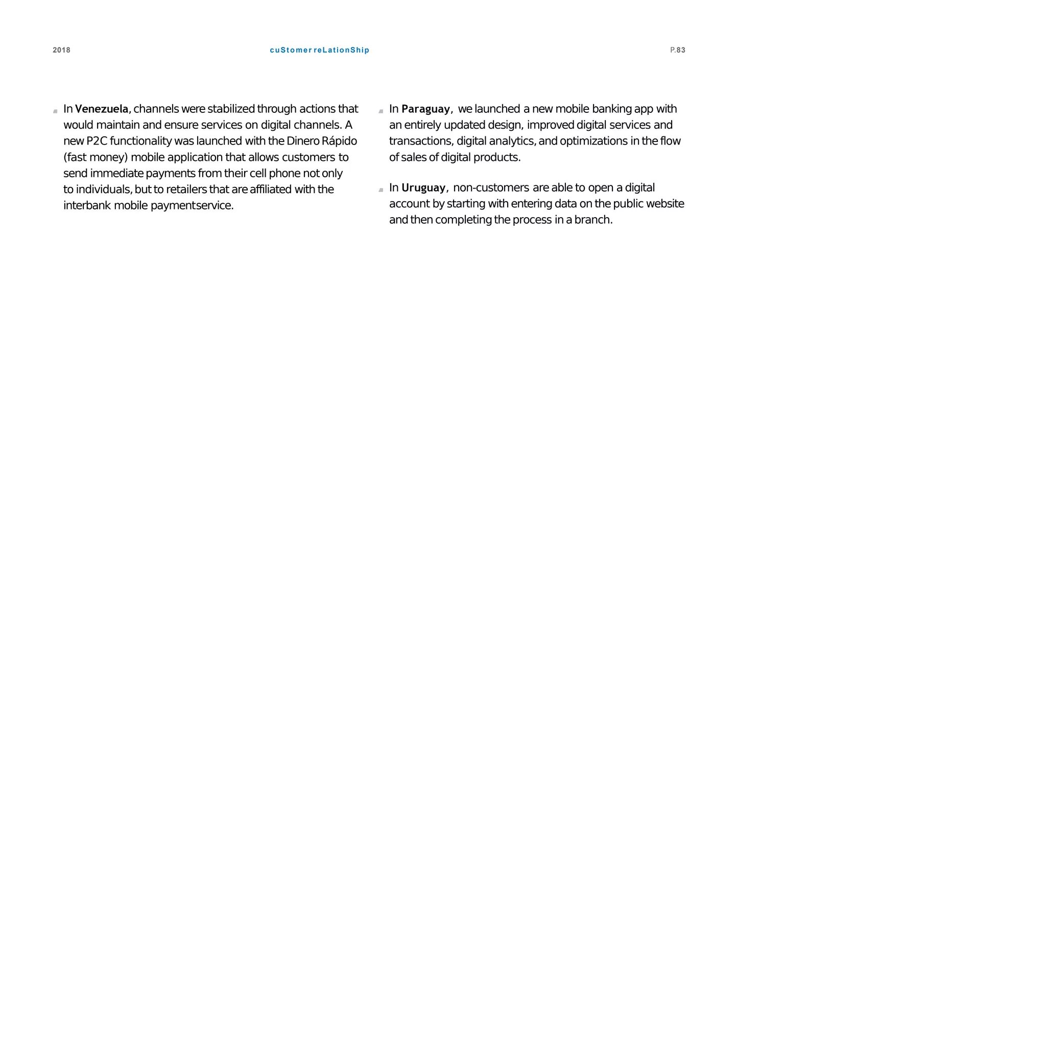cuStomer reLationShip2018 P.83
In Venezuela,channelswerestabilized through actions that
would maintain and ensure services on digital channels. A
newP2C functionalitywas launched with theDineroRápido
(fast money) mobile application that allows customers to
send immediatepayments fromtheir cell phone notonly
to individuals,butto retailersthat areaffiliated with the
interbank mobile paymentservice.
In Paraguay, welaunched a new mobile bankingapp with
an entirely updated design, improveddigital services and
transactions, digital analytics,and optimizations in theflow
of sales of digital products.
In Uruguay, non-customers are able to open a digital
account bystarting with entering data on thepublic website
andthen completingtheprocess in abranch.
 