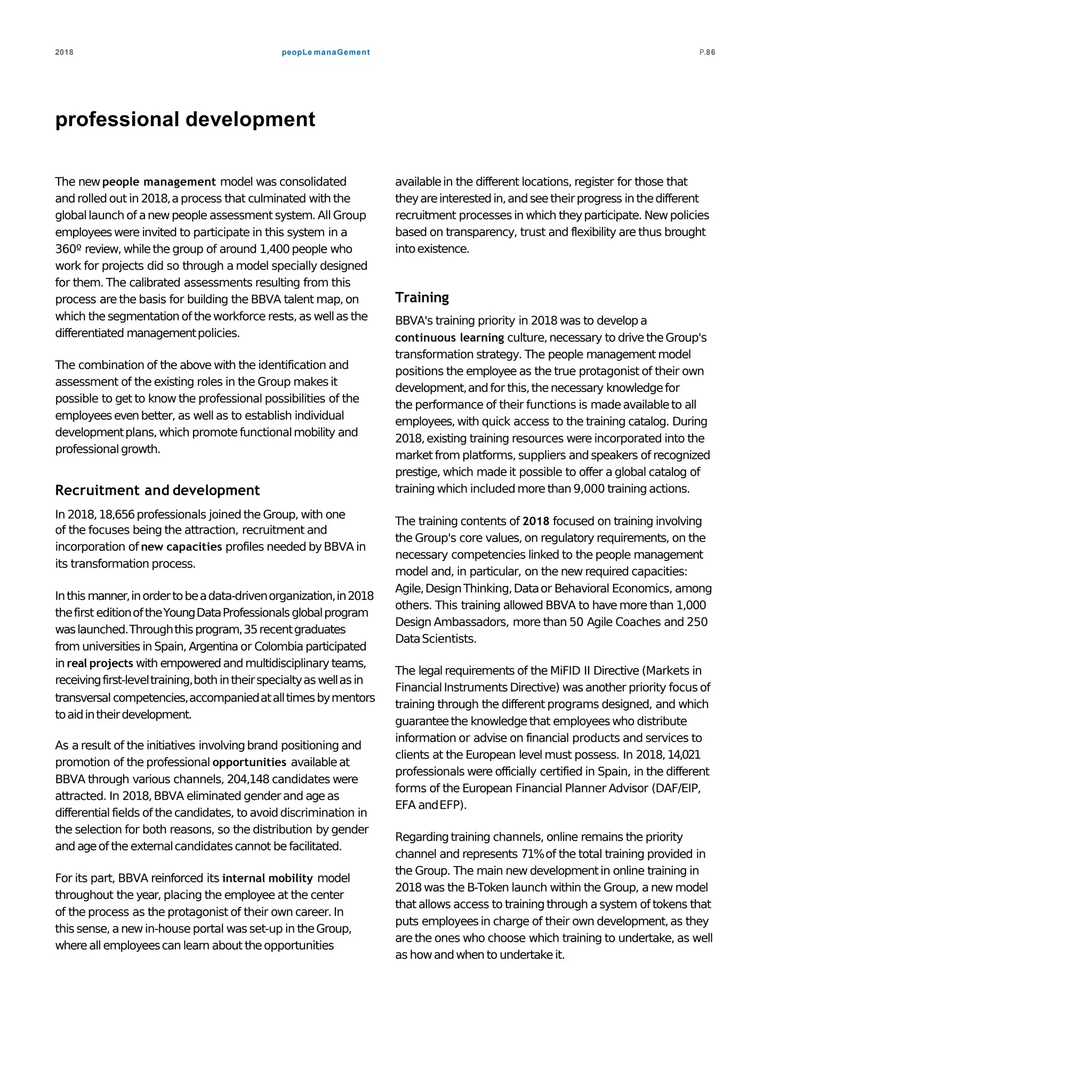 peopLe manaGement2018 P.86
professional development
The new people management model was consolidated
and rolled out in 2018,aprocess that culminated with the
globallaunch of anewpeople assessment system. All Group
employeeswere invited to participate in this system in a
360º review, whilethe group of around 1,400 people who
work for projects did so through a model specially designed
for them. The calibrated assessments resulting from this
process are the basis for building the BBVA talent map,on
which thesegmentation of theworkforce rests,as wellas the
differentiated managementpolicies.
The combination of the above with the identification and
assessment of the existing roles in the Group makes it
possible to get to know the professional possibilities of the
employeesevenbetter, as well as to establish individual
developmentplans,which promotefunctionalmobility and
professionalgrowth.
Recruitment and development
In 2018,18,656professionals joined the Group, with one
of the focuses being the attraction, recruitment and
incorporation of new capacities profiles needed byBBVA in
its transformation process.
Inthis manner,inordertobeadata-drivenorganization,in2018
thefirst editionoftheYoungDataProfessionalsglobalprogram
waslaunched.Throughthisprogram,35recentgraduates
from universities in Spain, Argentina or Colombia participated
in real projects with empowered and multidisciplinary teams,
receivingfirst-leveltraining,both intheirspecialtyaswellasin
transversal competencies,accompaniedatalltimesbymentors
toaidintheirdevelopment.
As a result of the initiatives involvingbrand positioning and
promotion of the professional opportunities availableat
BBVA through various channels, 204,148 candidates were
attracted. In 2018,BBVA eliminated genderand ageas
differential fields of the candidates, to avoiddiscrimination in
the selection for both reasons, so the distribution by gender
and ageof the externalcandidatescannot be facilitated.
For its part, BBVA reinforced its internal mobility model
throughout the year, placing the employee at the center
of the process as the protagonist of their own career. In
this sense, anewin-house portal was set-up in theGroup,
whereall employeescan learn about theopportunities
availablein the different locations, register for those that
theyareinterestedin,andseetheirprogress in thedifferent
recruitment processes in which theyparticipate. Newpolicies
based on transparency, trust and flexibility are thus brought
intoexistence.
Training
BBVA's training priority in 2018 was to develop a
continuous learning culture,necessary to drive theGroup's
transformation strategy. The people management model
positions the employee as the true protagonist of their own
development,andfor this,thenecessary knowledgefor
the performance of their functions is madeavailableto all
employees,with quick access to the training catalog. During
2018,existing training resources were incorporated into the
market from platforms, suppliers and speakers of recognized
prestige, which made it possible to offer a global catalog of
training which included more than 9,000 training actions.
The training contents of 2018 focused on training involving
the Group's core values, on regulatory requirements, on the
necessary competencies linked to the people management
model and, in particular, on the new required capacities:
Agile,DesignThinking,Dataor Behavioral Economics, among
others. This training allowed BBVA to have more than 1,000
Design Ambassadors, more than 50 Agile Coaches and 250
DataScientists.
The legal requirements of the MiFID II Directive (Markets in
FinancialInstruments Directive) was another priority focus of
training through the different programs designed, and which
guaranteethe knowledgethat employeeswho distribute
information or advise on financial products and services to
clients at the European levelmust possess. In 2018,14,021
professionals were officially certified in Spain, in the different
forms of the European Financial Planner Advisor (DAF/EIP,
EFA andEFP).
Regardingtraining channels, online remains the priority
channel and represents 71%of the total training provided in
the Group. The main new developmentin online training in
2018was the B-Token launch within the Group, a new model
that allows access to training through asystem of tokens that
puts employeesin charge of their own development,as they
are the ones who choose which training to undertake, as well
as howandwhen to undertakeit.
 