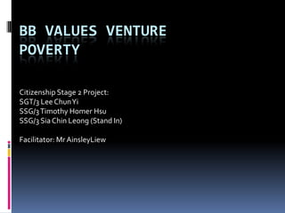 BB VALUES VENTURE
POVERTY

Citizenship Stage 2 Project:
SGT/3 Lee Chun Yi
SSG/3 Timothy Homer Hsu
SSG/3 Sia Chin Leong (Stand In)

Facilitator: Mr AinsleyLiew
 