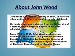 • John Wood was born in January in 1964, in Hartford
  , Connecticut. Where he spent his early childhood.

• He holds a bachelor's degree from the University of
  Colorado, and a master's degree in business
  administration.

• From 1991 to 1999, John Wood worked as an
  executive for Microsoft. His positions included
  Director of Marketing for Australia, Director of
  Marketing for the Asia-Pacific region and Director
  of Business Development for Greater China.
 