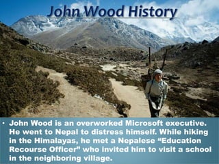 • John Wood is an overworked Microsoft executive.
  He went to Nepal to distress himself. While hiking
  in the Himalayas, he met a Nepalese “Education
  Recourse Officer” who invited him to visit a school
  in the neighboring village.
 