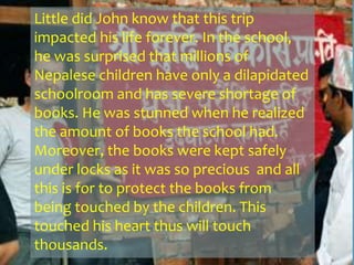 Little did John know that this trip
impacted his life forever. In the school,
he was surprised that millions of
Nepalese children have only a dilapidated
schoolroom and has severe shortage of
books. He was stunned when he realized
the amount of books the school had.
Moreover, the books were kept safely
under locks as it was so precious and all
this is for to protect the books from
being touched by the children. This
touched his heart thus will touch
thousands.
 