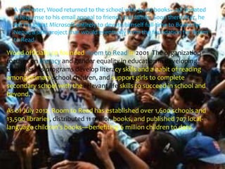 A year later, Wood returned to the school with 3,000 books—all donated
  in response to his email appeal to friends and family. Soon thereafter, he
  left his job at Microsoft entirely to devote himself full-time to Books for
  Nepal, a side project that would eventually form the foundation for Room
  to Read.

Wood officially co-founded Room to Read in 2001. The organization
focuses on literacy and gender equality in education in developing
countries. Its programs develop literacy skills and a habit of reading
among primary school children, and support girls to complete
secondary school with the relevant life skills to succeed in school and
beyond.

As of July 2012, Room to Read has established over 1,600 schools and
13,500 libraries, distributed 11 million books, and published 707 local-
language children's books—benefiting 6 million children to date.
 