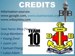 CREDITS
Information sources:
www.google.com, www.roomtoread.org,
www.wikepidea.com

Team Name: BB49 (Team 10)
Group Members:
• Huang Ziwei
• Justin Lim
• Samuel Chiang
• Lukas Adam
 