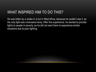 WHAT INSPIRED HIM TO DO THIS?
He was bitten by a snake in a hut in West Africa, because he couldn’t see it, as
the only light was a kerosene lamp. After this experience, he wanted to provide
lights to people in poverty, as he did not want them to experience similar
situations due to poor lighting.
 