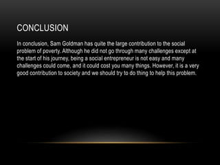 CONCLUSION
In conclusion, Sam Goldman has quite the large contribution to the social
problem of poverty. Although he did not go through many challenges except at
the start of his journey, being a social entrepreneur is not easy and many
challenges could come, and it could cost you many things. However, it is a very
good contribution to society and we should try to do thing to help this problem.
 
