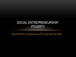 By Zachary Tan (2.12), Aaron Lum (2.10), and Luke Tow (2.03)
SOCIAL ENTREPRENEURSHIP:
POVERTY
 