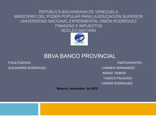 REPÚBLICA BOLIVARIANA DE VENEZUELA
   MINISTERIO DEL PODER POPULAR PARA LA EDUCACIÓN SUPERIOR
      UNIVERSIDAD NACIONAL EXPERIMENTAL SIMÓN RODRÍGUEZ
                     FINANZAS E IMPUESTOS
                        NÚCLEO MATURÍN




                  BBVA BANCO PROVINCIAL
FACILITADORA:                                              PARTICIPANTES:
ALEXANDRA RODRIGUEZ                                CARMEN HERNANDEZ
                                                   INGRID RAMOS
                                                    YADECS PALACIOS
                                                   YADIRIS RODRIGUEZ
                      Maturín, noviembre de 2012
 