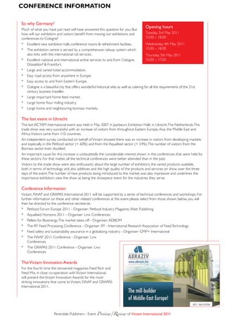 ConfeRenCe infoRmAtion

so why Germany?
                                                                                         opening hours
Much of what you have just read will have answered this question for you. But
how will our exhibitors and visitors benefit from moving our exhibitions and              Tuesday, 3rd May 2011
conferences to Cologne?                                                                   10.00 – 18.00
* Excellent new exhibition halls, conference rooms & refreshment facilities.              Wednesday, 4th May 2011
* The exhibition centre is served by a comprehensive railway system which                 10.00 – 18.00
   also links with the international rail services.                                       Thursday, 5th May 2011
* Excellent national and international airline services to and from Cologne,              10.00 – 17.00
   Düsseldorf & Frankfurt.
* Large and varied hotel accommodation.
* Easy road access from anywhere in Europe.
* Easy access to and from Eastern Europe.
* Cologne is a beautiful city that offers wonderful historical sites as well as catering for all the requirements of the 21st
   century business traveller.
* Large important home feed market.
* Large home flour milling industry.
* Large home and neighbouring biomass markets.

The last event in Utrecht
The last VICTAM International event was held in May 2007 in Jaarbeurs Exhibition Halls in Utrecht, The Netherlands. The
trade show was very successful with an increase of visitors from throughout Eastern Europe, Asia, the Middle East and
Africa. Visitors came from 110 countries.
An independent survey conducted on behalf of Victam showed there was an increase in visitors from developing markets
and especially in the Petfood sector (+ 60%) and from the Aquafeed sector (+ 54%). The number of visitors from the
Biomass sector even doubled.
An important cause for this increase is undoubtedly the considerable interest shown in the conferences that were held for
these sectors. For that matter, all the technical conferences were better attended than in the past.
Visitors to the trade show were also enthusiastic about the large number of exhibitors, the varied products available,
both in terms of technology and also additives and the high quality of the products and services on show over the three
days of the event. The number of new products being introduced to the market was also impressive and underlines the
importance exhibitors view the show as being the showpiece event for the industries they serve.

Conference information
Victam, FIAAP and GRAPAS International 2011 will be supported by a series of technical conferences and workshops. For
further information on these and other related conferences at the event please select from those shown below, you will
then be directed to the conference secretariat.
* Petfood Forum Europe 2011 - Organiser: Petfood Industry Magazine, Watt Publishing
* Aquafeed Horizons 2011 - Organiser: Linx Conferences
* Pellets for Bioenergy: The market takes off - Organiser: AEBIOM
* The IFF Feed Processing Conference - Organiser: IFF - International Research Association of Feed Technology
* Feed safety and sustainability assurance in a globalizing industry - Organiser: GMP+ International
* The FIAAP 2011 Conference - Organiser: Linx
    Conferences
* The GRAPAS 2011 Conference - Organiser: Linx
    Conferences

The Victam innovation awards
For the fourth time the renowned magazines Feed Tech and
Feed Mix, in close co-operation with Victam International,
will present the Victam Innovation Awards for the most
striking innovations that come to Victam, FIAAP and GRAPAS
International 2011.




                       Perendale Publishers - Event Preview/Review	of Victam international 2011
 