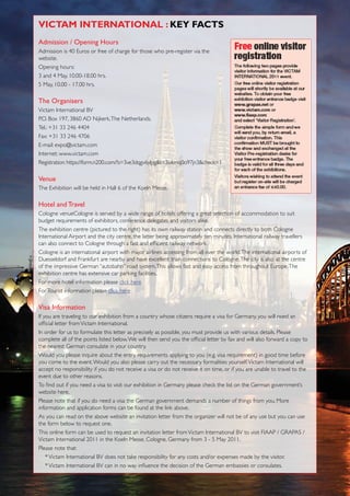 ViCtAm inteRnAtionAL : KeY fACts
admission / opening Hours
Admission is 40 Euros or free of charge for those who pre-register via the
website.
Opening hours:
3 and 4 May, 10.00-18.00 hrs.
5 May, 10.00 - 17.00 hrs.

The organisers
Victam International BV
P.O. Box 197, 3860 AD Nijkerk, The Netherlands.
Tel.: +31 33 246 4404
Fax: +31 33 246 4706
E-mail: expo@victam.com
Internet: www.victam.com
Registration: https://form.n200.com/?s=3ve3dqgv6ylpg&t=3ivkmq0o97jn3&check=1

Venue
The Exhibition will be held in Hall 6 of the Koeln Messe.

Hotel and Travel
Cologne venueCologne is served by a wide range of hotels offering a great selection of accommodation to suit
budget requirements of exhibitors, conference delegates and visitors alike.
The exhibition centre (pictured to the right) has its own railway station and connects directly to both Cologne
International Airport and the city centre, the latter being approximately ten minutes. International railway travellers
can also connect to Cologne through a fast and efficient railway network.
Cologne is an international airport with major airlines accessing from all over the world. The international airports of
Duesseldorf and Frankfurt are nearby and have excellent train connections to Cologne. The city is also at the centre
of the impressive German “autobahn” road system. This allows fast and easy access from throughout Europe. The
exhibition centre has extensive car parking facilities.
For more hotel information please click here
For Tourist information please click here

Visa information
If you are traveling to our exhibition from a country whose citizens require a visa for Germany, you will need an
official letter from Victam International.
In order for us to formulate this letter as precisely as possible, you must provide us with various details. Please
complete all of the points listed below. We will then send you the official letter by fax and will also forward a copy to
the nearest German consulate in your country.
Would you please inquire about the entry requirements applying to you (e.g. visa requirement) in good time before
you come to the event. Would you also please carry out the necessary formalities yourself. Victam International will
accept no responsibility if you do not receive a visa or do not receive it on time, or if you are unable to travel to the
event due to other reasons.
To find out if you need a visa to visit our exhibition in Germany please check the list on the German government’s
website here.
Please note that if you do need a visa the German government demands a number of things from you. More
information and application forms can be found at the link above.
As you can read on the above website an invitation letter from the organizer will not be of any use but you can use
the form below to request one.
This online form can be used to request an invitation letter from Victam International BV to visit FIAAP / GRAPAS /
Victam International 2011 in the Koeln Messe, Cologne, Germany from 3 - 5 May 2011.
Please note that:
    * Victam International BV does not take responsibility for any costs and/or expenses made by the visitor.
    * Victam International BV can in no way influence the decision of the German embassies or consulates.


                    Perendale Publishers - Event Preview/Review	of Victam international 2011
 