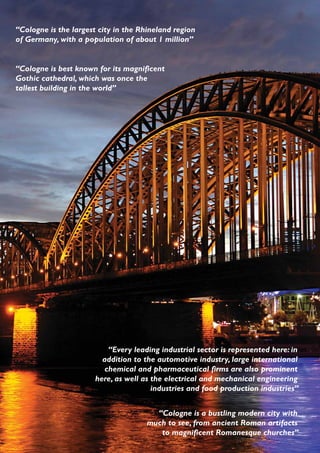 “Cologne is the largest city in the Rhineland region
of Germany, with a population of about 1 million”


“Cologne is best known for its magnificent
Gothic cathedral, which was once the
tallest building in the world”




                           “Every leading industrial sector is represented here: in
                         addition to the automotive industry, large international
                          chemical and pharmaceutical firms are also prominent
                       here, as well as the electrical and mechanical engineering
                                        industries and food production industries”


                                        “Cologne is a bustling modern city with
                                      much to see, from ancient Roman artifacts
                                         to magnificent Romanesque churches”
 