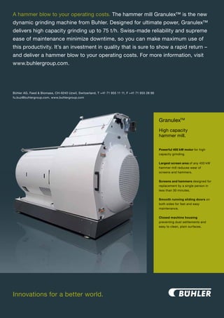 A hammer blow to your operating costs. The hammer mill Granulex™ is the new
dynamic grinding machine from Buhler. Designed for ultimate power, Granulex™
delivers high capacity grinding up to 75 t/h. Swiss-made reliability and supreme
ease of maintenance minimize downtime, so you can make maximum use of
this productivity. It’s an investment in quality that is sure to show a rapid return –
and deliver a hammer blow to your operating costs. For more information, visit
www.buhlergroup.com.




Bühler AG, Feed & Biomass, CH-9240 Uzwil, Switzerland, T +41 71 955 11 11, F +41 71 955 28 96
fu.buz@buhlergroup.com, www.buhlergroup.com




                                                                                                GranulexTM
                                                                                                High capacity
                                                                                                hammer mill.

                                                                                                Powerful 400 kW motor for high
                                                                                                capacity grinding.


                                                                                                Largest screen area of any 400 kW
                                                                                                hammer mill reduces wear of
                                                                                                screens and hammers.


                                                                                                Screens and hammers designed for
                                                                                                replacement by a single person in
                                                                                                less than 30 minutes.


                                                                                                Smooth running sliding doors on
                                                                                                both sides for fast and easy
                                                                                                maintenance.


                                                                                                Closed machine housing
                                                                                                preventing dust settlements and
                                                                                                easy to clean, plain surfaces.




Innovations for a better world.

                                                                     23
 