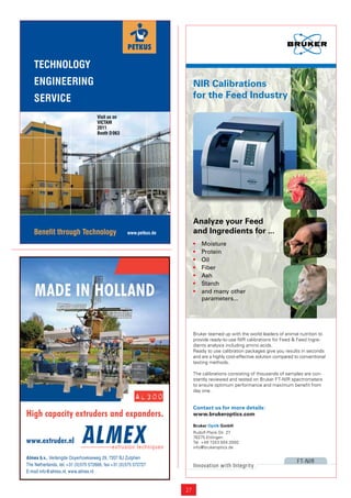 TECHNOLOGY
    ENGINEERING                                                          NIR Calibrations
    SERVICE                                                              for the Feed Industry

                                    Visit us on
                                    VICTAM
                                    2011
                                    Booth D 063




                                                                         Analyze your Feed
    Benefit through Technology                      www.petkus.de        and Ingredients for ...
                                                                         •   Moisture
                                                                         •   Protein
                                                                         •   Oil
                                                                         •   Fiber
                                                                         •   Ash


    MADE IN HOLLAND
                                                                         •   Starch
                                                                         •   and many other
                                                                             parameters...




                                                                         Bruker teamed up with the world leaders of animal nutrition to
                                                                         provide ready-to-use NIR calibrations for Feed & Feed Ingre-
                                                                         dients analysis including amino acids.
                                                                         Ready to use calibration packages give you results in seconds
                                                                         and are a highly cost-effective solution compared to conventional
                                                                         testing methods.

                                                                         The calibrations consisting of thousands of samples are con-
                                                                         stantly reviewed and tested on Bruker FT-NIR spectrometers
                                                                         to ensure optimum performance and maximum beneﬁt from
                                                                         day one.
                                                        AL30O
                                                                         Contact us for more details:
High capacity extruders and expanders.                                   www.brukeroptics.com

                                                                         Bruker Optik GmbH
                                                                         Rudolf-Plank-Str. 27
                                                                         76275 Ettlingen
www.extruder.nl                                                          Tel. +49 7243 504 2000
                                                                         info@brukeroptics.de

Almex b.v., Verlengde Ooyerhoekseweg 29, 7207 BJ Zutphen
                                                                                                                            F T-NIR
The Netherlands, tel. +31 (0)575 572666, fax +31 (0)575 572727           Innovation with Integrity
E-mail info@almex.nl, www.almex.nl


                                                                    27
 