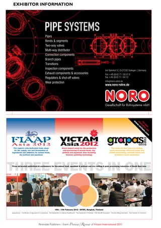 eXHiBitoR infoRmAtion




                                                           PIPE SYSTEMS
                                                            Pipes
                                                            Bends & segments
                                                            Two-way valves
                                                            Multi-way distributor
                                                            Connection components
                                                            Branch pipes
                                                            Transitions
                                                            Inspection components
                                                                                                                                                               Am Bahnhof 5 | D-27232 Sulingen | Germany
                                                            Exhaust components & accessories                                                                   Fon +49 (0)42 71 / 93 01 0
                                                            Regulators & shut-off valves                                                                       Fax +49 (0)42 71 / 64 12
                                                                                                                                                               info@noro-rohre.de
                                                            Wear protection
                                                                                                                                                               www.noro-rohre.de




V/F/G'12ad:2012     5/2/11     15:10     Page 1




                                                                                                                                                                                                             w
                                                                                                                                                                                                             in .v
                                                                                                                                                                                                              Fo at am
                                                                                                                                                                                                               fo ic
                                                                                                                                                                                                               w


                                                                                                                                                                                                                r m ion .
                                                                                                                                                                                                                 rm t
                                                                                                                                                                                                                 w



                                                                                                                                                                                                                   or vis co
                                                                                                                                                                                                                     e it m
       The region’s only dedicated trade show                                          Asia’s largest event for the production                                          The show for flour and rice milling,
        for the supply, use and formulation of                                          and processing of animal feeds, dry                                            grain processing, industrial pasta and
     ingredients and additives for animal feeds,                                       petfood and aquafeed. Also including                                           noodle processing, extruded snack and
              dry petfood and aquafeed                                                      biomass pelleting technology                                                    breakfast cereal production




THREE EVENTS IN ONE
     Three co-located exhibitions & conferences for the animal feed, aquafeed & petfood and rice milling & grain processing industries of South East Asia




                                                                           15th – 17th February 2012 • BITEC, Bangkok, Thailand
     Supported by: . Thai Ministry of Agriculture & Co-Operatives . Thai Department of Livestock Development . Thai Department of Fisheries . Thai Feed Mill Association . Thai Rice Milling Association . Thai Chamber of Commerce




                                                 Perendale Publishers - Event Preview/Review	of Victam international 2011
 