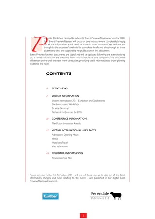 P
              erendale Publishers Limited launches it’s ‘Event Preview/Review’ service for 2011.
              Each ‘Event Preview/Review’ will focus on one industry event completely, bringing
              you all the information you’ll need to know in order to attend. We will link you
              through to the organiser’s website for complete details and also through to those
              advertisers who are supporting the publication of this document.
‘Event Preview/Review’ documents are digital and will be updated following the event to bring
you a variety of views on the outcome from various individuals and companies. The document
will remain online until the next event takes place, providing useful information to those planning
to attend the next!


                 Contents


                 4	    EVENT NEws

                 8	    VisiTor iNformaTioN
                       Victam International 2011 Exhibition and Conferences
                       Conferences and Workshops
                       So why Germany?
                       Technical Conferences for 2011

                 10	   CoNfErENCE iNformaTioN
                       The Victam Innovation Awards

                 12	   ViCTam iNTErNaTioNal : KEY faCTs
                       Admission / Opening Hours
                       Venue
                       Hotel and Travel
                       Visa Information

                 14	   EXHiBiTor iNformaTioN
                       Provisional Floor Plan




Please join our Twitter list for Victam 2011 and we will keep you up-to-date on all the latest
information, changes and news relating to the event – and published in our digital Event
Preview/Review document.




                                                      3
 