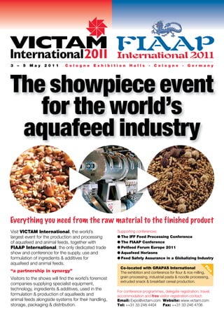 VICTAM FIAAP
International201 International 201
                1                 1
3   –   5   May   2011       Cologne        Exhibition        Halls       .   Cologne         .   Germany




The showpiece event
   for the world’s
 aquafeed industry


Everything you need from the raw material to the finished product
Visit VICTAM International, the world’s                Supporting conferences:
largest event for the production and processing        G The IFF Feed Processing Conference
of aquafeed and animal feeds, together with            G The FIAAP Conference
FIAAP International, the only dedicated trade          G Petfood Forum Europe 2011
show and conference for the supply, use and            G Aquafeed Horizons
formulation of ingredients & additives for             G Feed Safety Assurance in a Globalizing Industry
aquafeed and animal feeds.
                                                        Co-located with GRAPAS International
                                                                                                            Pl




“a partnership in synergy”
                                                                                                               u




                                                        The exhibition and conference for flour & rice milling,
                                                                                                              s




Visitors to the shows will find the world’s foremost    grain processing, industrial pasta & noodle processing,
                                                        extruded snack & breakfast cereal production.
companies supplying specialist equipment,
technology, ingredients & additives, used in the
                                                       For conference programmes, delegate registration, travel,
formulation & production of aquafeeds and              accommodation and free visitor registration contact:
animal feeds alongside systems for their handling,     Email: Expo@victam.com Website: www.victam.com
storage, packaging & distribution.                     Tel: ++31 33 246 4404    Fax: ++31 33 246 4706
 