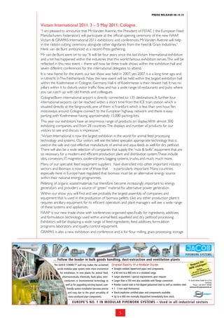 PRess ReLeAse 08.10.10



                  Victam international 2011. 3 – 5 may 2011, Cologne.
               “I am pleased to announce that Mr. Vanden Avenne, the President of FEFAC ( the European Feed
               Manufacturers Federation) will participate at the official opening ceremony of the new FIAAP,
               Victam & GRAPAS International 2011 exhibitions and conferences. Mr Vanden Avenne will help
               in the ribbon cutting ceremony alongside other dignitaries from the Feed & Grain Industries.”
               Henk van de Bunt announced at a recent Press gathering.
               Mr van de Bunt went on to say “It will be four years since the last Victam International exhibition
               and a lot has happened within the industries that this world famous exhibition serves. This will be
               reflected in this new event – there will now be three trade shows within the exhibition hall and
               seven different conferences for the international delegates to attend.
               It is new home for the event, our last show was held in 2007, yes 2007 it is a long time ago, and
               in Utrecht in The Netherlands. Now the new event will be held within the largest exhibition hall
               within the Koelnmesse in Cologne, Germany. Hall 6 of Koelnmesse is their newest hall. It has no
               pillars within it to disturb visitor traffic flow, and has a wide range of restaurants and pubs where
               you can catch up with old friends and colleagues.
               Cologne/Bonn international airport is directly connected to 135 destinations. A further four
               international airports can be reached within a short time from the ICE train station which is
               situated directly at the fairgrounds; one of them is Frankfurt which is less than one hour. Ten
               motorways around Cologne connect to the European highway network and there is easy
               parking with Koelnmesse having approximately 15,000 parking-lots.
               This year our exhibitors have an enormous range of products on display. With almost 300
               exhibiting companies, and from 28 countries. The displays and number of products for our
               visitors to see and discuss is impressive.”
               “Victam International is now the largest exhibition in the world for animal feed processing
               technology and systems. Our visitors will see the latest specialist appropriate technology that is
               used in the safe and cost effective manufacture of animal and aqua feeds as well for dry petfood.
               There will also be a wide selection of companies that supply the “nuts & bolts” equipment that are
               so necessary for a modern and efficient production plant and distribution system. These include
               silos, conveyors, IT, magnetics, coolers/dryers, bagging systems, trucks, and much, much more.
               Many of our specialist feed equipment suppliers have diversified into other important industry
               sectors and Biomass is now one of those that is particularly important. Many countries,
               especially here in Europe have regulated that biomass must be an alternative energy source
               within their national energy programmes.
               Pelleting of organic waste/materials has therefore become increasingly important to energy
               generators and providers a source of “green” material for alternative power generation.
               Within our show you will find and see probably the largest assembly of companies and
               equipment that is used in the production of biomass pellets. Like any other production plant it
               requires ancillary equipment for its efficient operation, and plant managers will see a wide range
               of these systems and appliances.
               FIAAP is our new trade show with conferences organised specifically for ingredients, additives
               and formulation technology used within animal feed, aquafeed and dry petfood processing.
               Exhibitors will be displaying a wide range of feed ingredients, feed additives, formulation
               programs, laboratory and quality control equipment.
511314Grain_Feed_190x58gb_4c:Dammann Services conference and 13:25flour milling, grain processing, storage
               GRAPAS is also a new exhibition and 28.02.2011 is for Uhr Seite 1




                           ... Follow the leader in bulk goods handling, dust-extraction and ventilation plants
                                                                                                                                                                                       he
                                                                                                                                                                                 est t
                            The QUICK CONNECT pull-ring makes the acclaimed Original Quality to a Modular Design
                                                 ®
                                                                                                                                                                             Requ talogue!
                                                                                                                                                                                ca
                              Jacob modular pipe system even more economical           •   Straight welded, lipped-end pipes and components.                                NEW otline or at
                                                                                                                                                                                     H       80        u
                                                                                                                                                                                        1 955systems.e
                                 for installation. In new plants for animal feed,      •   ø 60 mm to ø 800 mm in a standard range.                                               (0)57
                                                                                                                                                                               +49 acob-pipe
                                                                                                                                                                                  .j
                                                                                                                                                                               www
                                   pharmaceuticals, chemicals, food, glass, semi-      •   Larger diameters / special requirements upon request.
                                     conductors or environmental technology as         •   Larger than ø 350 mm also available with flange connection.                      Fr. Jacob Söhne GmbH & Co. KG
                                                                                                                                                                                                  Germany
                                       well as for upgrading existing layouts user-    •   Powder coated steel or hot-dipped galvanised steel as well as stainless steel.          Phone +49 (0)571 95580
                                                                                                                                                                              www.jacob-pipesystems.eu
                                        friendly system installation becomes precise   •   1 - 3 mm wall thicknesses.
                                         and easy due to the great versatility of      •   Shock-explosion certified pipes and components available.
                                          mass-produced pipe components.               •   Up to ø 400 mm normally dispatched immediately from stock.

                                             EUROPE’S NO. 1 IN MODULAR PIPEWORK SYSTEMS – Used in all industrial sectors


                                                                                                5
 