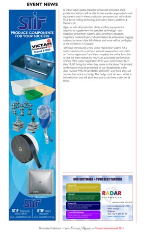 eVent news 8:20
Pub Grain&Feed_VICTAM 2011  2/03/11                       P


                                                        & preservation, pasta, breakfast cereal and extruded snack
                                                        production. Visitors will be able to see a wide range systems and
                                                        equipment used in these production processes and will include:
                                                        flour & rice milling technology, extruders, flakers, additives &
                                                        flavours, etc.
                                                        Again as with all production plants ancillary equipment is
                                                        required to supplement the specialist technology - dust
PRODUCE COMPONENTS                                      explosion prevention systems, silos, conveyors, elevators,
  FOR YOUR SUCCESS                                      magnetics, coolers/dryers, instrumentation & automation, bagging
                                                        systems, to name a few. All of these and more will be on display
                                                        at the exhibition in Cologne.
                                                         We have introduced a new visitor registration system. All a
                                             7
                                       B 029            visitor needs to do is visit our website! www.victam.com , click
                            Stand
                                                        on “visitor registration” and then complete the online form. He
                                                        or she will then receive, by return, an automated confirmation
                                                        of their FREE visitor registration. Print your confirmation BUT
                                                        they MUST bring this when they come to the show. The printed
                                                        confirmation must be presented to our receptionists at the
                                                        desk marked “PRE-REGISTERED VISITORS” and there they will
                                                        receive their entrance badge. This badge must be worn whilst in
                                                        the exhibition and will allow entrance to all three shows on all
                                                        three.




                                                                      OUR SOFTWARE = YOUR BEST PARTNER
                                                              Operra®
                                                              Decision-support systems for purchase and
                                                              supply planning

                                                              Libra®
                                                              Optimization of recipes and logistic flows
                                                              integrated with a quality control system



                                                                                                           Leernsesteenweg 128D
                                                              Integra®

                                                                                                           9800 Deinze
                                                              Overall solution for management of


                                                                                                           Belgium
                                                              production and administration


                                                                                                           Tel: +32-9-280 83 73
  STIF France                   STIF Asia                     Overall Solutions
     (Head office)                Singapore
                                                              Overall solution for management of
email : sales@stifnet.com   email : sales@stif.com.sg         production and administration                www.radaraut.com




                                  Perendale Publishers - Event Preview/Review	of Victam international 2011
 