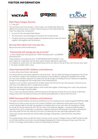 VisitoR infoRmAtion



                                                 grapas




                                                                           2011
                                                                inter national                   FIAAP
                                                                                                 International 20 1
                                                                                                                 1


Koeln messe, Cologne, Germany
3 - 5 May 2011
The new Victam event that will open in these modern, user friendly halls will be very
different from previous shows in Utrecht without losing any of the fundamentals that
Victam has always been renowned for:
* An event for the international feed industry
* The showcase for new technology and innovations for the feed industry
* The place where the animal feed, aquafeed and petfood industries meet, and where
     suppliers come together with the producers

But now there will be much more than this...
Because the event will be transformed to:

“a partnership with synergy, your key to success”
- as there will be Victam International 2011, FIAAP International 2011 and GRAPAS
International 2011.
These exhibitions and conferences form “A PARTNERSHIP WITH SYNERGY”. Each
event subject has a relationship with the other events, therefore offering the opportunity
for companies to exhibit within the multi-related shows and for the visitors to visit all of them with one free visitor ticket
in one easily accessible modern venue.

Victam international 2011 Exhibition and Conferences
So, what will you see at Victam International?
You will see what you have always expected to see at the show – the very latest technology and equipment from all over
the world that is utilised in the manufacture and production of animal feeds, dry petfood and aquafeed. There will also
be a vast array of ancillary equipment and systems for the safe storage and handling of the raw materials and ingredients
through to the packaging and final transportation of the finished products.
However, it is not just senior executives from the feed industry that will visit this new show because in Germany and as
with many of its neighbours there is a large biomass industry.
Within the halls there will the largest selection of the world’s elite suppliers of technology that is used in the production,
distribution and storage of biomass pellets.
This is a major and important element within the process of recycling natural waste that can be used as an alternative
energy source within municipal, commercial and industrial power generation, as well as within the home.

fiaaP international 2011 Exhibition and Conferences
This highly successful exhibition and series of conferences was first introduced to the market alongside VICTAM Asia 2008.
PhotoIt was an instant success, not just in the number of exhibitors who realised the market opportunity of having
an event devoted solely to the high cost ingredients and additives that are now used within the manufacture of feeds
for animals, fish, shrimp and pets, etc. BUT also the visitors and conference delegates – nutritionists, feed formulators,
veterinarians etc., from compounders, co-operatives, integrators, large farms and hatcheries, knew that by attending the
event they would find the only trade show and series of conferences that were specifically organised for them.
These senior business executives also had the added advantage of being able to attend the Victam show. Why? –
SYNERGY.
The synergy between these and all of the events is the key to their success. In Cologne visitors to FIAAP will also be able
to visit Victam exhibitors and so learn how technological developments in feed processing will impact upon their own
function in the design and formulation of safe and competitively priced feeds.




                      Perendale Publishers - Event Preview/Review	of Victam international 2011
 