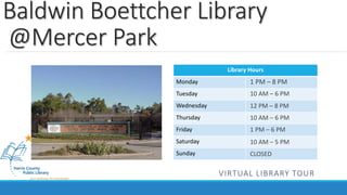 Baldwin Boettcher Library 
@Mercer Park 
Library Hours 
Monday 
Tuesday 
Wednesday 
Thursday 
Friday 
Saturday 
Sunday 
1 PM – 8 PM 
10 AM – 6 PM 
12 PM – 8 PM 
10 AM – 6 PM 
1 PM – 6 PM 
10 AM – 5 PM 
CLOSED 
VIRTUAL LIBRARY TOUR 
 