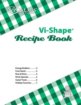 Vi-Shape®
Recipe Book

Energy Builders .  .  .  .  .  .              2
Fruit Stand .  .  .  .  .  .  .  .  .  .  .   3
Rise & Shine . .  .  .  .  .  .  .  .  .      4
Drink Specials .  .  .  .  .  .  .  .         5
Sweet Treats  .  .  .  .  .  .  .  .  .       6
Holiday Favorites . .  .  .  .                7
 