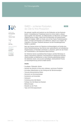 Für Führungskräfte




                      SMED – schlanke Rüstzeiten,		                                              neu
                      die Diät für Ihre Produktion
 Zielgruppe:          Die optimale Losgröße wird bestimmt von den Rüstkosten und den Bestands-
 Führungskräfte       kosten. In bestandsarmen Produktionen kommt es immer wieder zu diesem
 Trainer:             Spannungsfeld. Dem Bestreben, die Stillstandzeiten von Maschinen und Anlagen
 Thomas Theiler       möglichst gering zu halten, stehen hohe Durchlaufzeiten mit entsprechenden
 Dauer:               Beständen entgegen. SMED, ein Ansatz, der auf dem Toyota-Produktionssystem
 1 Tag                basiert, verringert die Rüstzeiten auf ein Minimum. Dadurch ist es möglich, die
 Preis:               Losgrößen zu verringern, Bestände abzubauen und den Herstellungsprozess
 EUR 390,–            flexibler zu gestalten.
 Termin 2013/Ort:     Nach dem Seminar kennen die Teilnehmer die Notwendigkeit und Vorteile dras-
 ZS-13101-1           tischer Rüstzeitreduzierung. Das Erlernen einer systematischen und methodischen
 14. Februar,         Vorgehensweise um Rüstzeiten schrittweise zu reduzieren, gehört wie das Fördern
 Nürnberg
                      von Transferdenken zu den Bausteinen dieses Seminars.
 ZS-13101-2
 24. Oktober,         Die Teilnehmer können anschließend Rüst-Analysen und Rüst-Workshops im
 Donauwörth           eigenen Unternehmen moderieren, Verschwendung im Rüstprozess erkennen,
                      visuell darstellen und Maßnahmen zu deren Senkung selbstständig einleiten.
                      Die Teilnehmer wissen, wie sie einen nachhaltigen, kontinuierlichen Prozess
                      zur Rüstzeitoptimierung aufrecht erhalten können.

                      Inhalte:
                    -- Grundlagen, Philosophie, Nutzen
                    -- Definition der Rüstzeit im Sinne einer schlanken, synchronen Produktion
                    -- Ist-Analyse (Ablaufstudie) vor dem Hintergrund der Wertstromanalyse
                    -- Trennung internes/externes Rüsten
                    -- Eliminieren von Verschwendungen
                    -- Kombinieren und Umverteilen
                    -- Verbessern
                    -- Erarbeitung eines Soll-Ablaufs
                    -- Festlegen des Soll-Ablaufs als Standard
                    -- Maßnahmenplan
                    -- Beispiele aus der Praxis
                    -- Tipps und Erfahrungsaustausch




Seite 100              Preise zzgl. EUR 40,– bis 60,– Tagungspauschale pro Tag
 