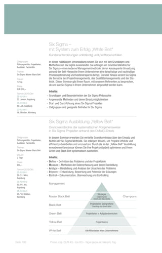 Six Sigma –
                                   mit System zum Erfolg „White Belt“
                                   Kundenanforderungen vollständig und profitabel erfüllen

 Zielgruppe:                       In dieser halbtägigen Veranstaltung setzen Sie sich mit den Grundlagen und
 Führungskräfte, Projektleiter,    Methoden von Six Sigma auseinander. Sie erlangen ein Grundverständnis für
 Ausbilder, Fachkräfte
                                   Six Sigma – eine moderne Managementmethode, deren konsequente Umsetzung
 Trainer:                          anhand der Belt-Hierarchie Ihrem Unternehmen eine langfristige und nachhaltige
 Six Sigma Master Black Belt       Prozessoptimierung und Kostenersparnis bringt. Darüber hinaus vereint Six Sigma
 Dauer:                            die Bereiche des Projektmanagements, des Qualitätsmanagements und der Sta-
 ½ Tag                             tistik. Dieser Seminar gibt Ihnen Raum, mit unserem Referenten zu besprechen,
 Preis:
                                   ob und wie Six Sigma in Ihrem Unternehmen eingesetzt werden kann.
 EUR 550,–
                                     Inhalte:
 Termin 2013/Ort:
 ZS-13108-1                       -- Grundlagen und Besonderheiten der Six Sigma Philosophie
 22. Januar, Augsburg             -- Angewandte Methoden und deren Einsatzmöglichkeiten
 ZS-13108-2                       -- Start und Durchführung eines Six Sigma Projektes
 02. Juli, Augsburg
                                  -- Zielgruppen und geeignete Betriebe für Six Sigma
 ZS-13108-3
 08. Oktober, Nürnberg



                                   Six Sigma Ausbildung „Yellow Belt“
                                   Grundverständnis der systematischen Vorgehensweise
                                   in Six Sigma Projekten anhand des DMAIC-Zirkels

 Zielgruppe:                       In diesem Seminar erwerben Sie vertiefte Grundkenntnisse über den Einsatz und
 Führungskräfte, Projektleiter,    Nutzen der Six Sigma Methodik. Sie erlangen Wissen, um Projekte effektiv und
 Ausbilder, Fachkräfte
                                   effizient zu bearbeiten und umzusetzen. Durch die in der „Yellow Belt“ Ausbildung
 Trainer:                          erworbenen Kenntnisse können Sie Ihre Projektmitarbeit optimieren und Ihrem
 Six Sigma Master Black Belt       Green und Black Belt systematisch zuarbeiten.
 Dauer:
 2 Tage                              Inhalte:
 Preis:                           -- Define – Definition des Problems und der Projektziele
 950,–                            -- Measure – Methoden der Datenerfassung und deren Darstellung
 Termin 2013/Ort:                 -- Analyze – Darstellung und Analyse der Ursachen des Problems
 ZS-13109-1                       -- Improve – Entwicklung, Bewertung und Potenzial der Lösungen
 20./21. März,                    -- Control – Dokumentation, Überwachung und Controlling
 Augsburg
 ZS-13109-2
 03./04. Juli,                     Management
 Augsburg
 ZS-13109-3
 09./10. Oktober,                                                                 Strategie
 Nürnberg                          Master Black Belt                             Coaching von             Champions
                                                                             Green und Black Belts

                                                                         Projektleiter übergreifend
                                   Black Belt                              Coaching von Green Belts


                                   Green Belt                        Projektleiter in Aufgabenbereichen


                                   Yellow Belt                                 Projektteams


                                   White Belt                       Alle Mitarbeiter eines Unternehmens



Seite 106                            Preise zzgl. EUR 40,– bis 60,– Tagungspauschale pro Tag
 