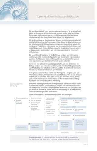 01


                                         Lern- und Informationsarchitekturen




                            Mit dem Geschäftsfeld "Lern- und Informationsarchitekturen" in der bbw gGmbH
                            bieten wir Ihrem Unternehmen individuelle Beratung bei der Bedarfsermittlung,
                            Entwicklung und Umsetzung von Lern- und Informationsarchitekturen sowie
                            standardisierte Online-Kurse für die Weiterbildung Ihrer Mitarbeiter an.
                            Mit der Entwicklung zur Dienstleistungs-, Wissens- und Informationsgesellschaft
                            sind für Ihr Unternehmen die Erfahrungen und das Wissen der Mitarbeiter zu einem
                            der entscheidenden Wettbewerbsfaktoren geworden. Hierzu hat die rasante Ent-
                            wicklung der Produktions-, Informations- und Kommunikationstechnologien maß-
                            geblich beigetragen. Um den Wettbewerbsvorteil Ihres Unternehmens zu sichern
                            und auszubauen, gewinnen Lern- und Informationsarchitekturen immer mehr
                            an Bedeutung.
                            Ein wesentlicher Erfolgsfaktor für die Einführung von Lern- und Informations-
                            architekturen ist in einer dezidiert geplanten und strukturierten Implementation
                            zu sehen. Der Mitarbeiter steht im Mittelpunkt, eine ganzheitliche Perspektive
                            wird eingenommen und das Unternehmen als Ganzes betrachtet.
                            Somit wird eine optimale Voraussetzung geschaffen, um eine erfolgreiche Ein-
                            bettung von Lern- und Informationsarchitekturen in Ihre Weiterbildungslandschaft,
                            den Arbeitsalltag Ihrer Mitarbeiter und nicht zuletzt in die bestehende technische
                            Infrastruktur Ihres Unternehmens zu gewährleisten.
                            Ganz gleich, in welcher Phase Sie mit Ihrer Planung sind – ein gutes Lern- und
                            Informationsarchitekturen-Projekt braucht einen Partner, auf den Sie sich verlassen
                            und mit dem Sie über jedes Detail reden können. Sie vermeiden Risiken, sparen
                            Zeit und bekommen von uns frische Impulse für Ihre strategische Entwicklung,
                            Konzeption und benutzerfreundliche Umsetzung.
Leistungsportfolio          Im Rahmen unseres ganzheitlichen Beratungsansatzes unterstützen wir Sie in allen
Beratung                    Schritten Ihres Projekts, um die Einführung von Lern- und Informationsarchitektu-
                            ren erfolgreich zu realisieren – angefangen von der Planung und Konzeption, über
                            die technische Realisierung und die praktische Durchführung bis hin zur Evaluation
                            und dem Rollout im gesamten Unternehmen.
                            Unser Beratungsansatz beinhaltet folgende Stufen und Leistungen:

     Ë	 Beratungsgespräche Ë	 Bedarfsermittlung    Ë	 Projektmanage-          		 Learning-Management-System
                                                                                                	
                                                   	 ment-Konzept
     Ë	 Angebot            Ë	 Soll-Ist-Vergleich                              Ë	   Technische         Ë	 Freischaltung/
     	 Readiness-                                  Ë	 Didaktisches            	    Installation       	 Einsatz
                           Ë	 Auswertung der
     	 Workshop                                    	 Konzept
                           	 Ergebnisse                                       Ë	   Testphase
                                                   Ë	 Akzeptanz-
                           Ë	 Angebot auf          	 Konzept                  		 Lernprogramm (WBT)
                                                                                                	
                           	 Grundlage
                           	 der Ergebnisse        Ë	 Technologisches         Ë	   Entwicklungsphase Ë	 Freischaltung/
                                                   	 Konzept & Tools                                 	 Einsatz
                                                   	   Ë Auswahlprozess       		 Evaluation
                                                   	   Ë Vertragsgestaltung
                                                                              Ë	   Qualitätsanalyse   Ë	 Wirkungsanalyse


                                                                                                          Realisierung
                                                                                   Realisierung           & Prozess-
                                                        Konzeption                 & Prozess-             begleitung
                               Readiness-                                          begleitung
         Initialisierung       Workshop


                                                                                   Pilotphase             Echtbetrieb


                            Ansprechpartnerin: Dr. Simone Deschler, Infanteriestraße 8, 80797 München
                            Tel: 089 44108-416, Mobil: 0151 14823709, E-Mail: deschler.simone@bbw.de

                                                                                                                      Seite 9
 