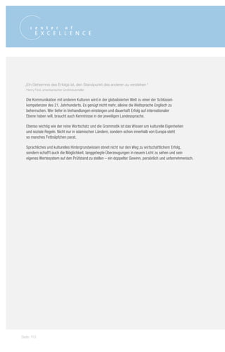 „Ein Geheimnis des Erfolgs ist, den Standpunkt des anderen zu verstehen.“
   Henry Ford, amerikanischer Großindustrieller


   Die Kommunikation mit anderen Kulturen wird in der globalisierten Welt zu einer der Schlüssel-
   kompetenzen des 21. Jahrhunderts. Es genügt nicht mehr, alleine die Weltsprache Englisch zu
   beherrschen. Wer tiefer in Verhandlungen einsteigen und dauerhaft Erfolg auf internationaler
   Ebene haben will, braucht auch Kenntnisse in der jeweiligen Landessprache.

   Ebenso wichtig wie der reine Wortschatz und die Grammatik ist das Wissen um kulturelle Eigenheiten
   und soziale Regeln. Nicht nur in islamischen Ländern, sondern schon innerhalb von Europa steht
   so manches Fettnäpfchen parat.

   Sprachliches und kulturelles Hintergrundwissen ebnet nicht nur den Weg zu wirtschaftlichem Erfolg,
   sondern schafft auch die Möglichkeit, langgehegte Überzeugungen in neuem Licht zu sehen und sein
   eigenes Wertesystem auf den Prüfstand zu stellen – ein doppelter Gewinn, persönlich und unternehmerisch.




Seite 110
 