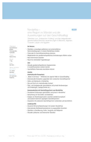 Nordafrika – 					                                                          neu
                      eine Region im Wandel und die
                      Auswirkungen auf den Geschäftsalltag
                      Überblick zum „Arabischen Frühling“ und den tiefgreifenden
                      gesellschaftspolitischen Veränderungen in Marokko, Algerien,
                      Tunesien, Libyen und Ägypten

 Zielgruppe:          Ihr Nutzen:
 Geschäftsführer,
 Inhaber,           -- Überblick zu jeweiligen politischen und wirtschaftlichen
 Führungskräfte,       Rahmenbedingungen in Ländern Nordafrikas erhalten
 Fachkräfte
                    -- Potenziale für Geschäftsentwicklung erkennen
 Trainer:           -- Möglichkeiten der gesellschaftspolitischen Veränderungen effektiv nutzen
 Nabil Al Amry
                    -- Neue Hemmnisse beachten
 Dauer:
                    -- Raum für individuelle Fragestellungen
 1 Tag
 Preis:                Ziel:
 EUR 360,–          -- Aktuelle gesellschaftspolitische Gegebenheiten
 Termin 2013/Ort:      in nordafrikanischen Ländern kennen
 ZS-13114-1         -- Geschäftliche Potenziale einschätzen können
 14. Januar,
 Nürnberg              Inhalte:
 ZS-13114-2            Interkulturelle Kompetenz
 20. September,
 Augsburg
                    -- „Made in Germany“ – Reflektion der eigenen Rolle im Geschäftsalltag
                    -- Interkulturelle Kompetenz gegenüber dem arabischen Geschäftspartner
                    -- Sitten und Gebräuche in Nordafrika
                    -- Dos and Don'ts im interkulturellen Kontext
                    -- Gast- und Gastgeberrolle (geschäftliche und private Verabredungen
                       und Einladungen, Gastgeschenke etc.)
                       Kommunikation mit Geschäftspartnern aus Nordafrika
                    -- Persönliche Erfahrungen (geschäftlich und privat) in Nordafrika
                    -- Betrachtung von Vorurteilen und Bedenken
                    -- Analyse von Beziehungsmustern zwischen westlich/europäisch
                       und arabisch/islamisch geprägten Geschäftspartnern
                    -- Gespräche mit arabischen Geschäftspartnern vorbereiten und durchführen
                       Länderprofile
                    -- Deutsche Wirtschaftsbeziehungen mit Ländern Nordafrikas
                    -- Internationale Wettbewerbssituationen in ausgewählten Branchen
                    -- Überblick zu Bevölkerung, Kultur, Geografie und Religionen
                    -- Aktueller politischer und historischer Überblick




Seite 112            Preise zzgl. EUR 40,– bis 60,– Tagungspauschale pro Tag
 