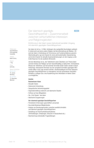 Der islamisch geprägte 			                                                 neu
                     Geschäftspartner – Zusammenarbeit
                     zwischen wirtschaftlichen Interessen
                     und Religionsgeboten
                     Einführung in den Islam sowie interkulturell sensibler Umgang
                     mit islamisch geprägten Geschäftspartnern

 Zielgruppe:         Der Islam ist mit ca. 1,2 Mrd. Anhängern die zweitgrößte Buchreligion weltweit.
 Geschäftsführer,    Er beherrscht wie keine andere Religion die Berichterstattung der Medien. Oft
 Führungskräfte,
                     wird der Islam in Verbindung mit Terrorismus und Fundamentalismus genannt.
 Fachkräfte
                     Gleichzeitig gilt er gar als Ursache für einen jahrhundertealten Glaubenskrieg
 Trainer:            und ist die Ursache für aktuelle Auseinandersetzungen um den Zugang zu den
 Nabil Al Amry       Erdöl-Reserven für die westliche Wirtschaft.
 Dauer:
 1 Tag
                     Ziel des Workshops ist es, den Teilnehmern einen Überblick zum Thema Islam
                     und den Einfluss der Religion auf den Geschäftsalltag zu beleuchten. Vorhandenes
 Preis:              Wissen der Teilnehmer und herrschende Vorurteile beider Seiten werden kritisch
 EUR 360,–
                     hinterfragt. Interessierte Vertreter aus der europäisch/christlich geprägten Wirt-
 Termin 2013/Ort:    schaft sollen in die Lage versetzt werden, situationsadäquat mit ihren islamisch
 ZS-13116-1          geprägten Geschäftspartnern zu interagieren und die vorhandenen Geschäfts-
 18. Januar,
                     kontakte zu pflegen bzw. eine Ausdehnung ihrer Aktivitäten im Nahen Osten
 Nürnberg
                     zu ermöglichen.
 ZS-13116-2
 15. November,
 München
                       Inhalte:
                       Basiswissen Islam
                    -- Aktuelle Fakten
                    -- Historische Entwicklung
                    -- Geografisches Verbreitungsgebiet
                    -- Gegenüberstellung arabische und islamische Staaten
                    -- Einfluss auf das Alltagsleben
                    -- Die „Fünf Säulen“ des Islam
                    -- Islamische Gruppierungen
                       Der islamisch geprägte Geschäftspartner
                    -- Persönliche Erfahrungen (geschäftlich und privat)
                    -- Vorurteile/Bedenken/Möglichkeiten
                    -- Analyse von Beziehungsmustern zwischen westlich/christlich
                       und islamisch geprägten Geschäftspartnern
                    -- Gestaltung von Kommunikationssituationen
                       (Verhandlungen, Einladungen, Besuche in Deutschland etc.)
                    -- Beantwortung individueller Fragestellungen




Seite 114            Preise zzgl. EUR 40,– bis 60,– Tagungspauschale pro Tag
 