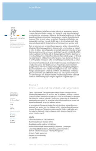 Indien-Reihe




                            Die indische Volkswirtschaft verzeichnete während der vergangenen Jahre ein
                            rasantes Wachstum. Indien integriert sich zusehends in die Weltwirtschaft und
                            nimmt eine immer bedeutendere Rolle unter den Wirtschaftsmächten ein. Im Zuge
                            dieser Entwicklungen hat sich das Handelsvolumen zwischen Deutschland und
                            Indien seit 2000 bis heute nahezu verdreifacht. Deutschland ist für Indien das
                            bedeutendste Lieferland innerhalb der EU, was im Umkehrschluss heißt, dass
 In Zusammenarbeit mit      Indien als Absatzmarkt für deutsche Unternehmen zunehmend wichtiger wird.
 dem Bayerisch-Indischen
 Zentrum für Wirtschaft     Trotz der allgemein sehr günstigen Ausgangsposition gilt das Indiengeschäft als
 und Hochschulen            schwierig und mit landesspezifischen Besonderheiten versehen. Zwar ist Englisch
                            in Indien die übliche Geschäftssprache, dennoch gilt es die Eigenheiten der dortigen
                            Kultur zu beachten und zu kennen, um langfristig erfolgreich mit Indien Geschäfte
                            machen zu können. Der Faktor Zeit, die Bedeutung der persönlichen Beziehung zu
                            einem Geschäftspartner und die infrastrukturellen Rahmenbedingungen vor Ort sind
                            nur einige Faktoren, mit denen man sich arrangieren muss, die man von Beginn an
                            in den Projektplan einbeziehen sollte, um nachhaltigen Geschäftserfolg zu sichern.
                            Die Seminarreihe zielt darauf ab, die Seminarteilnehmer auf diese Gegebenheiten
                            vorzubereiten, genau über die Chancen und Herausforderungen eines Indien-
                            Engagements zu informieren und das Rüstzeug für eine langfristig erfolgreiche
                            Zusammenarbeit mit einem indischen Geschäftspartner oder einem indischen
                            Kollegen aus dem eigenen Konzern zu vermitteln. Der umfassende, modular auf-
                            gebaute Seminarplan geht auf landeskundliche bzw. kulturspezifische Aspekte
                            und auf Grundlagen zum deutsch-indischen Projektmanagement ein, behandelt
                            rechtliche Rahmenbedingungen und greift logistische Fragestellungen auf.




                            Modul 1
                            Indien – ein Land der Vielfalt und Gegensätze
 Zielgruppe:                Dieses interkulturelle Training bietet kompaktes Wissen zu landestypischen
 Geschäftsführer,           Business-Gepflogenheiten. Sie erfahren, wie Sie mit Indern erfolgreich kommu-
 Führungskräfte
                            nizieren und üben einen professionellen Auftritt bei Verhandlungen und Meetings.
 Trainerin:                 Sie wissen um mögliche kulturelle Fettnäpfchen, haben aber die Souveränität,
 Dr. Simone Rappel          sie elegant zu vermeiden. Sie lernen die indische Business-Etikette kennen und
 Dauer:                     können professionell, sicher und gelassen agieren.
 1 Tag
                            In verschiedenen Übungen entdecken Sie mehr über Ihren eigenen Kommuni-
 Preis:                     kationsstil und werden sich Ihrer Wirkung auf Ihre indischen Gesprächspartner
 EUR 360,–                  bewusst. Anhand von Fallbeispielen bekommen Sie Einblick, welche Werte in
 Termin 2013/Ort:           der indischen Wirtschaft zählen und was es heißt, dass man Geschäfte mit
 ZS-13123-1                 seinen Freunden macht.
 31. Januar,
 München                      Inhalte:
 ZS-13123-2
 18. März,
                           -- Deutsche und indische Kulturstandards
 Nürnberg                  -- Business Culture und Business Ethics
                           -- Sensibilisierung für mögliche Fettnäpfchen
                           -- Kommunikationsregeln bei Verhandlungen, Meetings, Einladungen
                           -- Leadership (Mitarbeiter führen, Motivation, Zusammenarbeit in
                              deutsch-indischen Teams) und indisches Management
                           -- Kritische Punkte ansprechen
                           -- Religion im Businessalltag
                           -- Dos & Don'ts


Seite 120                   Preise zzgl. EUR 40,– bis 60,– Tagungspauschale pro Tag
 
