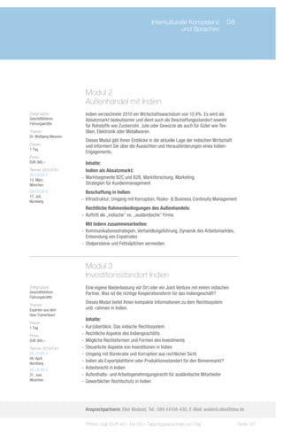 Interkulturelle Kompetenz	 08
                             	                                         und Sprachen




                        Modul 2
                        Außenhandel mit Indien
Zielgruppe:             Indien verzeichnete 2010 ein Wirtschaftswachstum von 10,4%. Es wird als
Geschäftsführer,        Absatzmarkt bedeutsamer und dient auch als Beschaffungsstandort sowohl
Führungskräfte
                        für Rohstoffe wie Zuckerrohr, Jute oder Gewürze als auch für Güter wie Tex-
Trainer:                tilien, Elektronik oder Metallwaren.
Dr. Wolfgang Messner
                        Dieses Modul gibt Ihnen Einblicke in die aktuelle Lage der indischen Wirtschaft
Dauer:
                        und informiert Sie über die Aussichten und Herausforderungen eines Indien-
1 Tag
                        Engagements.
Preis:
EUR 360,–                 Inhalte:
Termin 2013/Ort:          Indien als Absatzmarkt:
ZS-13124-1
13. März,
                       -- Marktsegmente B2C und B2B, Marktforschung, Marketing,
München                   Strategien für Kundenmanagement
ZS-13124-2                Beschaffung in Indien:
17. Juli,
Nürnberg
                       -- Infrastruktur, Umgang mit Korruption, Risiko- & Business Continuity Management
                          Rechtliche Rahmenbedingungen des Außenhandels:
                       -- Auftritt als „indische“ vs. „ausländische“ Firma
                          Mit Indern zusammenarbeiten:
                       -- Kommunikationsstrategien, Verhandlungsführung, Dynamik des Arbeitsmarktes,
                          Entsendung von Expatriates
                       -- Stolpersteine und Fettnäpfchen vermeiden



                        Modul 3
                        Investitionsstandort Indien
Zielgruppe:             Eine eigene Niederlassung vor Ort oder ein Joint Venture mit einem indischen
Geschäftsführer,        Partner. Was ist die richtige Kooperationsform für das Indiengeschäft?
Führungskräfte
                        Dieses Modul bietet Ihnen kompakte Informationen zu dem Rechtssystem
Trainer:
Experten aus dem        und -rahmen in Indien.
bbw-Trainerteam
                          Inhalte:
Dauer:
1 Tag                  -- Kurzüberblick: Das indische Rechtssystem
Preis:                 -- Rechtliche Aspekte des Indiengeschäfts
EUR 360,–              -- Mögliche Rechtsformen und Formen des Investments
Termin 2013/Ort:       -- Steuerliche Aspekte von Investitionen in Indien
ZS-13125-1             -- Umgang mit Bürokratie und Korruption aus rechtlicher Sicht
09. April,
Nürnberg
                       -- Indien als Exportplattform oder Produktionsstandort für den Binnenmarkt?
ZS-13125-2
                       -- Arbeitsrecht in Indien
21. Juni,              -- Aufenthalts- und Arbeitsgenehmigungsrecht für ausländische Mitarbeiter
München                -- Gewerblicher Rechtschutz in Indien




                        Ansprechpartnerin: Elke Wailand, Tel.: 089 44108-430, E-Mail: wailand.elke@bbw.de

                         Preise zzgl. EUR 40,– bis 60,– Tagungspauschale pro Tag                           Seite 121
 