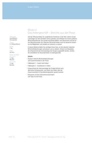 Indien-Reihe




                          Modul 4
                          Das Indiengeschäft – Berichte aus der Praxis
 Zielgruppe:              Seit der Öffnung Indiens für ausländische Investoren in den 90er Jahren ist das
 Geschäftsführer,         Land längst aus dem Schatten Chinas getreten und offenbart ein immer größeres
 Führungskräfte
                          Wirtschaftspotenzial. Die schnell wachsende Mittel- und Oberschicht und die ho-
 Trainer:                 hen Wachstumsraten der indischen Wirtschaft bieten auch für deutsche Investo-
 Dr. Wolfgang Messner     ren die Möglichkeit, sich Anteile am Umbruch zu sichern.
 Dauer:
                          In diesem Modul erhalten Sie wichtiges Know-how, um Ihre deutsch-indischen
 1 Tag
                          Wirtschaftsbeziehungen aufzubauen und zu stärken. Anhand von Beispielen,
 Preis:                   die entsprechend der Interessenlage der Gruppe ausgewählt werden, werden
 EUR 360,–                Sie sensibilisiert für Besonderheiten im Indiengeschäft.
 Termin 2013/Ort:
 ZS-13126-1                Inhalte:
 12. März,
                        -- Deutsch-indische Wirtschaftsbeziehungen
 München
                           und Zusammenarbeit in der Praxis
 ZS-13126-2
 15. Mai,               -- Fallbeispiel 1 – Export nach Indien
 Nürnberg
                        -- Fallbeispiel 2 – Investitionen in Indien
                        -- Entsprechend der Interessenslage der Gruppe können auch
                           alternative Schwerpunkte, wie Import aus Indien oder die
                           Zusammenarbeit im Dienstleistungssektor, gesetzt werden
                        -- Diskussion mit den Unternehmensvertretern
                           und Tipps für die Praxis




Seite 122                Preise zzgl. EUR 40,– bis 60,– Tagungspauschale pro Tag
 
