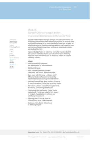 Interkulturelle Kompetenz	 08
                             	                                           und Sprachen




                         Modul 5					
                         Service Offshoring nach Indien
                         Eine praxisnahe Bestandanalyse der Chancen und Risiken

Zielgruppe:              Die wirtschaftlichen Entwicklungen verlangen von vielen Unternehmen eine
Geschäftsführer,         Verlagerung unternehmerischer Funktionen und Prozesse ins Ausland, wobei
Führungskräfte
                         häufig der Kostenfaktor als ein entscheidender Parameter gilt. Vor allem die
Trainer:                 unternehmensinternen Dienstleistungen werden bevorzugt ausgelagert, was
Dr. Wolfgang Messner     nach mehreren Studien zufolge meist nicht nur die Kosten senkt, sondern
Dauer:                   auch die Qualität erhöht.
1 Tag
                         In diesem Modul erhalten die Teilnehmer einen differenzierten Überblick
Preis:                   über Chancen und Risiken, Kosten und Kalkulationen eines Offshoring-
EUR 360,–                Projekts in Ihrem Unternehmen und die Bedeutung Indiens als führender
Termin 2013/Ort:         Offshoring-Standort.
ZS-13127-1
16. Mai,                  Inhalte:
Nürnberg
                       -- Services Offshoring – Definition:
ZS-13127-2
                          vom Bodyshopping zur Industrialisierung
18. Juli,
München                -- Marktdurchdringung
                       -- Indien führender Offshoring-Standort:
                          Entwicklung und Zukunft, Herausforderungen
                       -- Wann eignet sich Offshoring – und wann nicht?
                          Offshoring Readiness Assessment, notwendige
                          Transformationsprozesse im eigenen Unternehmen
                       -- Der Indien Business Case: Wann lohnt sich Offshoring
                          für mein Unternehmen? Nutzen und verborgene Kosten
                       -- Alternativen zu Indien: Andere Offshoring-Standorte,
                          Nearshoring, Closeshoring oder Inhouse?
                       -- Entscheidung über den Provider: Captive Centre,
                          multinationale Provider und indische ‘Pure-players’
                          im Vergleich; Auswahlkriterien definieren und
                          Selektionsprozess steuern
                       -- Steuerung eines Offshoring Projektes:
                          Offshore Lifecycle und KPI Management
                       -- Bedeutung interkultureller Unterschiede
                          im Offshoring Projekt?




                         Ansprechpartnerin: Elke Wailand, Tel.: 089 44108-430, E-Mail: wailand.elke@bbw.de

                         Preise zzgl. EUR 40,– bis 60,– Tagungspauschale pro Tag                        Seite 123
 