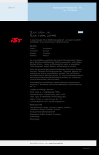 Spezial         	                                Interkulturelle Kompetenz	 08
                	                                            und Sprachen




            Sprachreisen und				                                                      neu
            Sprachtraining weltweit
            In Zusammenarbeit mit der iSt Internationale Sprach- und Studienreisen GmbH
            bietet die bbw-Gruppe Sprachtrainings und Sprachreisen an.

             Sprachen
          -- Englisch         -- Portugiesisch
          -- Französisch      -- Russisch
          -- Spanisch         -- Chinesisch
          -- Italienisch      -- Arabisch

            Aus einem vielfältigen Angebot kann das Sprachentraining im Ausland individuell
            auf die Wünsche und Bedürfnisse der Teilnehmer zugeschnitten werden. Neben
            Standard-, Intensiv-, Langzeit- und Einzelunterricht werden an ausgewählten
            Partnerschulen auch spezielle Business- und Examenskurse angeboten.
            Neben dem allgemeinen Sprachenverständnis werden im Rahmen der Business-
            kurse auch Themen wie Geschäftskorrespondenz, Präsentation, Meetings, Ver-
            handlungen und ähnliche berufsnahe Felder behandelt. Fach- und Führungs-
            kräften wird dabei die Möglichkeit gegeben, ihre fremdsprachlichen Kompetenzen
            auszubauen und die notwendigen Fertigkeiten zu erwerben, um erfolgreich im
            modernen Geschäftsalltag zu kommunizieren.
            An ausgewählten Kursorten können Teilnehmer außerdem spezielle Vorberei-
            tungskurse für verschiedene international anerkannte Sprachexamen besuchen,
            wie z.B.:
          -- University of Cambridge Certificates
          -- Test of English as a Foreign Language (TOEFL)
          -- International English Language Testing System (IELTS)
          -- Test of English for International Communication (TOEIC)
          -- Diplôme d'Etudes en Langue Française (D.E.L.F.)
          -- Diplomas de Español como Lengua Extranjera (D.E.L.E.)
             Seminarauswahl
          -- Sprachentrainings: Englisch, Französisch, Spanisch, Italienisch,
             Portugiesisch, Russisch, Chinesisch, Arabisch
          -- Minigruppenkurse allgemeinsprachlich
          -- Businesskurse Englisch, Spanisch, Französisch
          -- Einzeltrainings
          -- Examenskurse




            Weitere Informationen unter www.sprachreisen.de

                                                                                              Seite 125
 